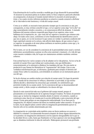 Esta disminución de la sed ha ocurrido a medida que el ego desarrolló la personalidad.
Al alcanzar la conciencia plena en el plano astral, lo físico empezó a parecerle aburrido
en comparación; al alcanzar el mundo mental inferior lo encontró al astral pesado y
triste; y los cuatro niveles inferiores perdieron su atractivo cuando comenzó a disfrutar
de la vida todavía más luminosa y vivida del cuerpo causal.

Como ya se señaló, es necesario tener presente siempre que la conciencia es una, por
consiguiente, es muy erróneo concebir al ego, o el yo superior como algo "en lo alto" un
algo esencialmente extraño a nosotros, y en consecuencia difícil de alcanzar. A menudo
hablamos del enorme esfuerzo requerido para llegar al ser superior; otras veces
hablamos de la inspiración, etc., que viene del ser superior a nosotros que estamos más
abajo. En todos estos casos, cometemos el error fundamental de identificarnos con lo
que nos es ajeno, en vez de reconocer lo que somos en verdad. La primera condición del
logro espiritual consiste en la certeza, más allá de duda alguna, de que somos el ego o
yo superior; la segunda es de tener plena confianza en nuestros poderes como ego, y la
valentía de usarlos libremente.

Por lo tanto, en vez de considerar la conciencia de la personalidad como usual y normal,
debiéramos acostumbrarnos a pensar en ella corno anormal e innatural, y la vida del ego
como nuestra verdadera vida, de la que nos mantenemos aislados mediante continuo
esfuerzo.

Esta actitud hacia los varios cuerpos se ha de adoptar en la vida práctica. Así no se ha de
permitir al cuerpo físico que trabaje por cuenta propia, sino que deliberada y
conscientemente se lo entrenará a obedecer los mandatos del ego. De esta suerte se
producirá lo que llaman los Herméticos la "regeneración" del cuerpo. Esta es una
verdadera transformación que, al efectuarse, quebranta para siempre el dominio del
cuerpo físico sobre la conciencia, convirtiéndolo al contrario en un instrumento para el
uso del ego.

Se ha de efectuar un cambio similar con relación al cuerpo astral. En lugar de permitir
que el mundo dé las emociones lo influya y determine su actividad, el ego mismo
debería decidir y determinar las emociones que sostendrá, los sentimientos que
permitirá irradiar de su cuerpo astral. Así la conciencia del ego se desenmarañará del
cuerpo astral, y dicho cuerpo se subordinará a los deseos del ego.

Quizás lo más esencial de todo sea el gobierno del cuerpo mental, porque el
pensamiento es la manifestación de la suprema Energía Creadora. No hemos de permitir
nunca que se inciten las imágenes mentales desde el exterior: al contrario, cuando se
construyen estas, han de ser creadas por la acción deliberada y auto-consciente del ego
mismo. Existe gran peligro en una imaginación indisciplinada. Si no fuera por la
imaginación, los objetos externos del deseo no tendrían poder sobre nosotros. El ego por
lo tanto, ha de adquirir pleno control sobre la imaginación permitiéndola ejercer su
función sólo en los sentidos determinados por éste.

La imaginación no controlada actúa también como un factor poderoso en socavar y
debilitar la voluntad. Con demasiada frecuencia después de tomar alguna determinación,
se le permite a la imaginación entretenerse con los aspectos desagradables de lo que se
ha decidido llevar a cabo, hasta que finalmente se le hace aparecer esto tan desagradable
que se abandona totalmente la idea de realizarlo. Shakespeare pronunció una profunda


                                                                                       133
 