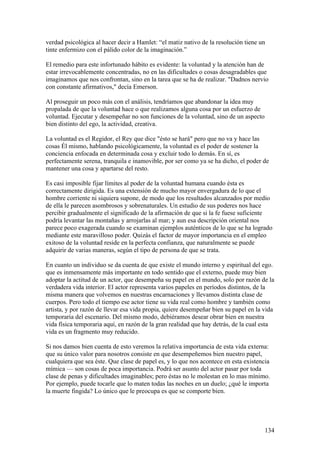 verdad psicológica al hacer decir a Hamlet: “el matiz nativo de la resolución tiene un
tinte enfermizo con el pálido color de la imaginación.”

El remedio para este infortunado hábito es evidente: la voluntad y la atención han de
estar irrevocablemente concentradas, no en las dificultades o cosas desagradables que
imaginamos que nos confrontan, sino en la tarea que se ha de realizar. "Dadnos nervio
con constante afirmativos," decía Emerson.

Al proseguir un poco más con el análisis, tendríamos que abandonar la idea muy
propalada de que la voluntad hace o que realizamos alguna cosa por un esfuerzo de
voluntad. Ejecutar y desempeñar no son funciones de la voluntad, sino de un aspecto
bien distinto del ego, la actividad, creativa.

La voluntad es el Regidor, el Rey que dice "ésto se hará" pero que no va y hace las
cosas Él mismo, hablando psicológicamente, la voluntad es el poder de sostener la
conciencia enfocada en determinada cosa y excluir todo lo demás. En sí, es
perfectamente serena, tranquila e inamovible, por ser como ya se ha dicho, el poder de
mantener una cosa y apartarse del resto.

Es casi imposible fijar límites al poder de la voluntad humana cuando ésta es
correctamente dirigida. Es una extensión de mucho mayor envergadura de lo que el
hombre corriente ni siquiera supone, de modo que los resultados alcanzados por medio
de ella le parecen asombrosos y sobrenaturales. Un estudio de sus poderes nos hace
percibir gradualmente el significado de la afirmación de que si la fe fuese suficiente
podría levantar las montañas y arrojarlas al mar; y aun esa descripción oriental nos
parece poco exagerada cuando se examinan ejemplos auténticos de lo que se ha logrado
mediante este maravilloso poder. Quizás el factor de mayor importancia en el empleo
exitoso de la voluntad reside en la perfecta confianza, que naturalmente se puede
adquirir de varias maneras, según el tipo de persona de que se trata.

En cuanto un individuo se da cuenta de que existe el mundo interno y espiritual del ego.
que es inmensamente más importante en todo sentido que el externo, puede muy bien
adoptar la actitud de un actor, que desempeña su papel en el mundo, solo por razón de la
verdadera vida interior. El actor representa varios papeles en períodos distintos, de la
misma manera que volvemos en nuestras encarnaciones y llevamos distinta clase de
cuerpos. Pero todo el tiempo ese actor tiene su vida real como hombre y también como
artista, y por razón de llevar esa vida propia, quiere desempeñar bien su papel en la vida
temporaria del escenario. Del mismo modo, debiéramos desear obrar bien en nuestra
vida física temporaria aquí, en razón de la gran realidad que hay detrás, de la cual esta
vida es un fragmento muy reducido.

Si nos damos bien cuenta de esto veremos la relativa importancia de esta vida externa:
que su único valor para nosotros consiste en que desempeñemos bien nuestro papel,
cualquiera que sea éste. Que clase de papel es, y lo que nos acontece en esta existencia
mímica — son cosas de poca importancia. Podrá ser asunto del actor pasar por toda
clase de penas y dificultades imaginables; pero éstas no le molestan en lo mas mínimo.
Por ejemplo, puede tocarle que lo maten todas las noches en un duelo; ¿qué le importa
la muerte fingida? Lo único que le preocupa es que se comporte bien.




                                                                                      134
 