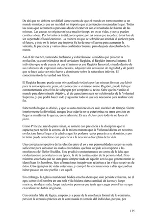 De ahí que no debiera ser difícil darse cuenta de que el mundo en torno nuestro se un
mundo mímico, y que en realidad no importa que experiencias nos pueden llegar. Todas
las cosas que acontecen a personas desde el exterior son el resultado del karma de las
mismas. Las causas se originaron hace mucho tiempo en otras vidas, y no se pueden
cambiar ahora. Por lo tanto es inútil preocuparse por las cosas que suceden: éstas han de
ser soportadas filosóficamente. La manera en que se sobrellevan amolda el carácter para
el futuro, y ésto os lo único que importa Se ha de usar el karma para aumentar la
valentía, la paciencia y varias otras cualidades buenas, para después desecharlo de la
mente.

Así el divino Ser, tanteando, luchando y esforzándose, a medida que procede la
evolución, va convirtiéndose en el verdadero Regidor, el Regidor inmortal interno. El
individuo que se da cuenta de que él mismo es ese Regidor Inmortal, situado dentro de
sus vehículos de expresión auto-creados, adquiere una sensación de dignidad y de poder
que se hace cada vez más fuerte y dominante sobre la naturaleza inferior. El
conocimiento de la verdad nos libera.

El Regidor Interno puede estar obstaculizado todavía por las mismas formas que labró
para la auto-expresión; pero, al reconocerse a sí mismo como Regidor, puede trabajar
constantemente con el fin de subyugar por completo su reino. Sabe que ha venido al
mundo para determinado objetivo, el de capacitarse para ser colaborador de la Voluntad
Suprema, y que podrá hacer todo y aguantar todo lo que sea necesario para realizar este
fin.

Sabe también que es divino, y que su auto-realización es solo cuestión de tiempo. Siente
interiormente la divinidad, aunque ésta todavía no se exterioriza; su tarea consiste en
llegar a manifestar lo que es, esencialmente. Es rey de jure pero todavía no lo es de
jacto.

Como Príncipe, nacido para reinar, se somete con paciencia a la disciplina que le
capacita para recibir la corona, de la misma manera que la Voluntad divina en nosotros
evoluciona hasta llegar a la edad en que los poderes reales pasarán a su dominio, y por
lo tanto puede someterse con paciencia a la necesaria disciplina de la vida.

Una correcta perspectiva de la relación entre el yo y sus personalidades sucesivas sería
suficiente para subsanar los malos entendidos que han surgido con respecto a las
enseñanzas del Señor Buddha. Este predicó constantemente en contra de la idea que
evidentemente prevalecía en su época, la de la continuación de la personalidad. Pero
mientras enseñaba que no dura para siempre nada de aquello con lo que generalmente se
identifican los hombres, hizo afirmaciones inequívocas relativas a las vidas sucesivas de
éstos. Citó ejemplos de vidas anteriores, y compró las encarnaciones a días que podían
haber pasado en este pueblo o en aquél.

Sin embargo, la Iglesia meridional búdica enseña ahora que solo persiste el karma, no el
ego; como si el hombre en una sola vida hiciera cierta cantidad de karma y luego
muriera, sin dejar nada, luego nacía otra persona que tenía que cargar con el karma que
en realidad no había originado.

Con extraña falta de lógica, empero, y a pesar de la enseñanza formal de lo contrario,
persiste la creencia práctica en la continuada existencia del individuo, porque, por


                                                                                     135
 