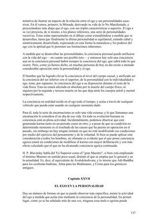 tentativa de ilustrar un aspecto de la relación entre el ego y sus personalidades suce-
sivas. En él vemos, primero, la Mónada, derivando su vida de lo No Manifestado, y
proyectándose más abajo que el ego, con sus triples características o aspectos. El ego a
su vez proyecta, de sí mismo, a los planos inferiores, una serie de personalidades
sucesivas. Estas están representadas en el dibujo como extendiéndose a medida que se
desarrollan, hasta que finalmente la última personalidad es equilateral, estando cabal y
simétricamente desarrollada, expresando en esta forma la naturaleza y los poderes del
ego con la aptitud que le permiten sus limitaciones inherentes.

A medida que se desarrollan las personalidades, la conciencia personal puede unificarse
con la vida del ego —en cuanto sea posible ésto— y entonces hay solo una conciencia:
aun en la conciencia personal habrá siempre la conciencia del ego, que sabrá todo lo que
ocurre. Pero, como ya hemos dicho, en muchas personas de hoy en día existe a menudo
considerable oposición entre la personalidad y el ego.

El hombre que ha logrado elevar la conciencia al nivel del cuerpo causal, y unificado así
la conciencia del ser inferior con el superior, de la personalidad con la individualidad o
ego, tiene, por supuesto, la conciencia del ego a su disposición durante el resto de la
vida física. Esta no estará afectada en absoluto por la muerte del cuerpo físico, ni
siquiera por la segunda y tercera muerte en las que deja atrás los cuerpos astral y mental
respectivamente.

La conciencia en realidad reside en el ego todo el tiempo, y actúa a través de cualquier
vehículo que pueda estar usando en cualquier momento dado.

Para él, toda la serie de encarnaciones es solo una vida extensa: y lo que llamamos una
encarnación lo considera él un día de esa vida. En toda su evolución humana su
conciencia está en plena actividad. Incidentalmente, podemos observar que está
generando karma tanto en un período como en otro; y a pesar de que su condición en
determinado momento es el resultado de las causas que ha puesto en operación en el
pasado, sin embargo no hay ningún instante en que no está modificando sus condiciones
por medio del ejercicio del pensamiento y de la voluntad. Si bien se puede aplicar esta
consideración a todos los hombres, no obstante es evidente que el que posee conciencia
egoica estará en condiciones de modificar el karma con mayor deliberación y con más
efecto calculado que el que no ha alcanzado conciencia egoica continuada.

H. P. Blavatsky habla del Yo Superior como el "gran Maestro", si bien está empleando
el término Maestro en sentido poco usual, distinto al que se emplea por lo general y en
la actualidad. Es, dice, el equivalente de Avalokiteshvara, y lo mismo que Adi-Buddha
para los ocultistas budistas, Atma para los Brahmanes, y Cristo para los gnósticos
antiguos.


                                    Capítulo XXVII

                         EL EGO EN LA PERSONALIDAD

Hay un número de formas en que se puede observar más específica, mente la actividad
del ego a medida que actúa éste mediante la conciencia de la personalidad. En primer
lugar, como ya se ha señalado más de una vez, ninguna cosa mala o egoísta puede


                                                                                      137
 