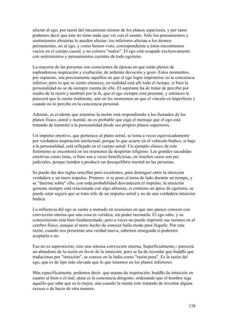afectar al ego, por razón del mecanismo mismo de los planos superiores, y por tanto
podemos decir que éste no tiene nada que ver con el asunto. Sólo los pensamientos y
sentimientos altruistas lo pueden afectar; los inferiores afectan a los átomos
permanentes, no al ego, y como hemos visto, correspondiente a éstos encontramos
vacíos en el cuerpo causal, y no colores "malos". El ego está ocupado exclusivamente
con sentimientos y pensamientos carentes de todo egoísmo.

La mayoría de las personas son conscientes de épocas en que están plenos de
esplendorosa inspiración y exaltación, de ardiente devoción y gozo. Estos momentos,
por supuesto, son precisamente aquéllos en que el ego logra imprimirse en la conciencia
inferior; pero lo que se siente entonces, en realidad está allí todo el tiempo, si bien la
personalidad no se da siempre cuenta de ello. El aspirante ha de tratar de percibir por
medio de la razón y también por la fe, que el ego siempre está presente, y entonces le
parecerá que lo siente realmente, aún en los momentos en que el vínculo es imperfecto y
cuando no lo percibe en la conciencia personal.

Además, es evidente que mientras la mente está respondiendo a los llamados de los
planos físico, astral y mental, no es probable que oiga el mensaje que el ego está
tratando de trasmitir a la personalidad desde sus propios planos superiores.

Un impulso emotivo, que pertenece al plano astral, se toma a veces equivocadamente
por verdadera inspiración intelectual, porque lo que ocurre en el vehículo búdico, si baja
a la personalidad, está reflejado en el cuerpo astral. Un ejemplo clásico de este
fenómeno se encontrará en las reuniones de despertar religioso. Las grandes sacudidas
emotivas como éstas, si bien son a veces beneficiosas, en muchos casos son per.
judiciales, porque tienden a producir un desequilibrio mental en las personas.

Se puede dar dos reglas sencillas pero excelentes, para distinguir entre la intuición
verdadera y un mero impulso. Primero: si se pone el tema de lado durante un tiempo, y
se "duerme sobre" ello, con toda probabilidad desvanecerá el impulso; la intuición
genuina siempre está relacionada con algo altruista; si contiene un ápice de egoísmo, se
puede estar seguro que se trata sólo de un impulso astral y no de una verdadera intuición
búdica.

La influencia del ego se siente a menudo en ocasiones en que uno parece conocer con
convicción interna que una cosa es verídica, sin poder razonarla. El ego sabe, y su
conocimiento está bien fundamentado, pero a veces no puede imprimir sus razones en el
cerebro físico, aunque el mero hecho de conocer halla modo para llegarle. Por esta
razón, cuando nos presentan una verdad nueva, sabemos enseguida si podemos
aceptarla o no.

Eso no es superstición, sino una intensa convicción interna, Superficialmente,- parecerá
un abandono de la razón en favor de la intuición; pero se ha de recordar que buddhi que
traducimos por "intuición", se conoce en la India como "razón pura". Es la razón del
ego, que es de tipo más elevado que lo que tenemos en los planos inferiores.

Más específicamente, podemos decir .que manas da inspiración; buddhi da intuición en
cuanto al bien o el mal; atma es la conciencia dirigente, ordenando que el hombre siga
aquello que sabe que es lo mejor, aún cuando la mente este tratando de inventar alguna
excusa o de hacer de otra manera.


                                                                                      138
 