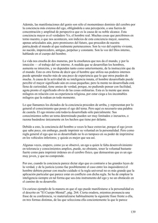 Además, las manifestaciones del genio son sólo el momentáneo dominio del cerebro por
la conciencia más extensa del ego, obligándola a una percepción, a una fuerza de
concentración y amplitud de perspectiva que es la causa de su noble alcance. Esta
conciencia mayor es el verdadero Yo, el hombre real. Muchas cosas que percibimos en
torno nuestro, o que nos acontecen, son indicios de esta conciencia mayor, susurros,
apenas articulados aún, pero promisores del futuro, que proceden de nuestra
patria,desde el mundo al que realmente pertenecemos. Son la voz del espíritu viviente,
no nacido, imperecedero, antiguo, perpetuo y constante. Son la voz del Dios interno,
hablando en el cuerpo del hombre.

La vida nos enseña de dos maneras, por la enseñanza que nos da el mundo, y por la
intuición — el trabajo del ser interno. A medida que se desarrollan los hombres,
aumenta su intuición, y no dependen tanto como anteriormente, de la instrucción que da
el mundo. Esto es otra forma de decir que el hombre que utiliza sus poderes internos
puede aprender mucho más de una poco de experiencia que lo que otros pueden de
mucha. A causa de la actividad de su inteligencia innata, el hombre desarrollado puede
percibir el mayor significado aún en cosas pequeñas; pero la mente no desarrollada está
llena de curiosidad, tiene ansias de verdad, porque, no pudiendo pensar con facilidad,
agota pronto el significado obvio de las cosas ordinarias. Esta es la mente que ansia
milagros en relación con su experiencia religiosa, por estar ciega a los incontables
milagros que la rodean en todo momento.

Lo que llamamos los dictados de la conciencia proceden de arriba, y representan por lo
general el conocimiento que posee el ego del tema. Pero aquí es necesario una palabra
de cautela. El ego mismo está todavía desarrollado sólo parcialmente. Sus
conocimientos sobre un tema determinado pueden ser muy limitados o inexactos, o
razona basándose únicamente en los hechos que tiene por delante.

Debido a esto, la conciencia del hombre a veces le hace extraviar, porque el ego joven
que sabe poco, sin embargo, puede imprimir su voluntad en la personalidad. Pero como
regla general el ego que no es desarrollado no lo es tampoco en su poder de imprimirse
en los vehículos inferiores; y quizás es mejor que sea así.

Algunas veces, empero, como ya se observó, un ego a quien le falta desenvolvimiento
en tolerancia y conocimientos amplios, puede, no obstante, tener la voluntad bastante
fuerte como para imprimir órdenes en el cerebro físico, que demuestran que es un ego
muy joven, y que no comprende.

Por eso, cuando la conciencia parece dictar algo que es contrario a las grandes leyes de
la verdad, y de la justicia (como fue posiblemente el caso entre los inquisidores) el
hombre debiera pensar con mucho cuidado si la regla universal no es más grande que la
aplicación particular que parece estar en conflicto con dicha regla. Se ha de emplear la
inteligencia siempre en tal forma que sea ésta instrumento del ego y no un obstáculo en
el camino de su desarrollo.

Un curioso ejemplo de la manera en que el ego puede manifestarse a la personalidad es
el descrito en "El Cuerpo Mental", pág. 264. Cierta oradora, mientras pronuncia una
frase de su conferencia, ve materializarse habitualmente la siguiente frase frente a ella,
en tres formas distintas, de las que selecciona ella concientemente la que le parece


                                                                                       139
 
