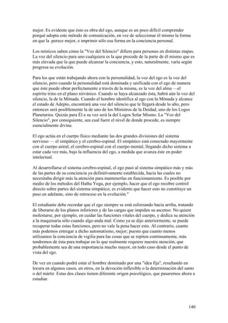 mejor. Es evidente que ésto es obra del ego, aunque es un poco difícil comprender
porqué adopta este método de comunicación, en vez de seleccionar él mismo la forma
en que la .perece mejor, e imprimir sólo esa forma en la conciencia personal.

Los místicos saben cómo la "Voz del Silencio" difiere para personas en distintas etapas.
La voz del silencio para uno cualquiera es la que procede de la parte de él mismo que es
más elevada que la que puede alcanzar la conciencia, y esto, naturalmente, varía según
progresa su evolución.

Para los que están trabajando ahora con la personalidad, la voz del ego es la voz del
silencio, pero cuando la personalidad está dominada y unificada con el ego de manera
que éste puede obrar perfectamente a través de la misma, es la voz del alma —el
espíritu trino en el plano nirvánico. Cuando se haya alcanzado ésta, habrá aún la voz del
silencio, la de la Mónada. Cuando el hombre identifica al ego con la Mónada y alcance
el estado de Adepto, encontrará una voz del silencio que le llegará desde lo alto, pero
entonces será posiblemente la de uno de los Ministros de la Deidad, uno de los Logos
Planetarios. Quizás para Él a su vez será la del Logos Solar Mismo. La "Voz del
Silencio", por consiguiente, sea cual fuere el nivel de donde procede, es siempre
esencialmente divina.

El ego actúa en el cuerpo físico mediante las dos grandes divisiones del sistema
nervioso — el simpático y el cerebro-espinal. El simpático está conectado mayormente
con el cuerpo astral, el cerebro-espinal con el cuerpo mental, llegando dicho sistema a
estar cada vez más, bajo la influencia del ego, a medida que avanza éste en poder
intelectual.

Al desarrollarse el sistema cerebro-espinal, el ego pasó al sistema simpático más y más
de las partes de su conciencia ya definitivamente establecida, hacia las cuales no
necesitaba dirigir más la atención para mantenerlas en funcionamiento. Es posible por
medio de los métodos del Hatha Yoga, por ejemplo, hacer que el ego recobre control
directo sobre partes del sistema simpático; es evidente que hacer esto no constituye un
paso en adelante, sino de retroceso en la evolución."

El estudiante debe recordar que el ego siempre se está esforzando hacia arriba, tratando
de liberarse de los planos inferiores y de las cargas que impiden su ascenso. No quiere
molestarse, por ejemplo, en cuidar las funciones vitales del cuerpo, y dedica su atención
a la maquinaria sólo cuando algo anda mal. Como ya se dijo anteriormente, se puede
recuperar todas estas funciones, pero no vale la pena hacer esto. Al contrario, cuanto
más podemos entregar a dicho automatismo, mejor; puesto que cuanto menos
utilizamos la conciencia de vigilia para las cosas que se repiten continuamente, más
tendremos de ésta para trabajar en lo que realmente requiere nuestra atención, que
probablemente sea de una importancia mucho mayor, en todo caso desde el punto de
vista del ego.

De vez en cuando podrá estar el hombre dominado por una "idea fija", resultando en
locura en algunos casos, en otros, en la devoción inflexible o la determinación del santo
o del mártir. Estas dos clases tienen diferente origen psicológico, que pasaremos ahora a
estudiar.




                                                                                     140
 