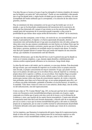 Una idea fija que es locura es la que el ego ha entregado al sistema simpático de manera
que ha llegado a ser parte del "sub-consciente". Puede ser una modalidad o idea pasada
que el ego ha dejado atrás; o algún hecho olvidado que de repente se reafirma, sin estar
acompañado del medio ambiente que le corresponde; o la conexión de dos ideas incon-
gruentes, etcétera.

Hay un sinnúmero de ideas semejantes con las que el ego ha tenido que ver en el
pasado, y que no ha desechado completamente del mecanismo de la conciencia; de
modo que han demorado allí, aunque el ego mismo ya no las necesita más. Siempre
cuando parte del mecanismo de la conciencia puede responder a ellas existe la
posibilidad de que dichas ideas surjan arriba del horizonte o “umbral” de la conciencia.

Al surgir una idea semejante, como lo hace, sin razón de ser, sin razonabilidad, con el
ímpetu, la precipitación, el impulso y la fuerza apasionada del pasado, domina el
mecanismo más sutil producido por el ego para sus propósitos más elevados, porque las
ideas tales como las que estamos considerando son más fuertes en el plano físico que las
que llamamos ideas mentales corrientes, puesto que por el hecho de ser sus vibraciones
más lentas y groseras, producen un resultado mayor en materia más densa. Es mucho
más fácil por ejemplo afectar el cuerpo físico por medio del impulso de una emoción
salvaje, que mediante el razonamiento sutil del filósofo.

Podemos afirmar pues, que la idea fija del loco es por lo general una que ha dejado su
rastro en el sistema simpático, y que, durante algún disturbio o debilitamiento del
sistema cerebro-espinal puede afirmarse en la conciencia. Surge desde abajo.

La idea fija del santo o del mártir, por lo contrario, es cosa muy distinta. Ésta desciende
del ego mismo, que está tratando de imprimir en el cerebro físico su propia emoción
más elevada, su propio conocimiento de mayor extensión. El ego, que puede ver más
lejos en los planos elevados que en la envoltura física, trata de imprimir su voluntad, su
propio deseo de lo superior y sublime, en esa envoltura. Este impulso llega con poder
todo-dominador; no puede aprobar la razón, debido a que el cerebro todavía no está
pronto para razonar sobre esas líneas de conocimiento superior, de visión e intuición
más profundas; pero baja con la fuerza del ego, en un cuerpo preparado para ello y así
se afirma con poder dominador, guiándole al hombre a la acción heroica, al martirio, a
la santidad. Tales ideas vienen no como en el caso anterior, desde abajo, sino de arriba,
no del subconsciente, sino del superconsciente.

Como se dijo en "EL Cuerpo Mental" pág. 263, no hay por qué huir de la verdad de que
existe con frecuencia cierta inestabilidad psicológica asociada con el genio, según
expresado en el dicho que el genio está muy cerca de la locura y en la afirmación de
Lombroso y otros, que muchos de los santos fueron neuropáticos. Cuanto más delicada
la maquinaria tanto más fácil será forzarla demasiado, o hacerla salir de su engranaje;
por eso es cierto a veces que la misma inestabilidad del genio o del santo es condición
propia de su inspiración, por no estar el cerebro normal lo suficientemente desarrollado
ni bastante delicado como para responder a esas oleadas que vienen de la conciencia
superior.

Así los impulsos, que llamamos la inspiración del genio, bajan de la superconsciencia,
desde el reino del ego mismo. Estas inspiraciones de la conciencia superior no sólo
suelen causar a veces inestabilidad cerebral, sino que, como es bien sabido, con


                                                                                        141
 