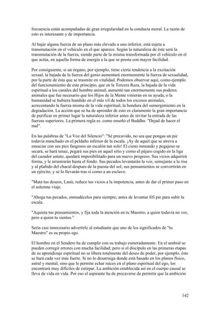 frecuencia están acompañadas de gran irregularidad en la conducta moral. La razón de
esto es interesante y de importancia.

Al bajar alguna fuerza de un plano más elevado a uno inferior, está sujeta a
transmutación en el vehículo en el que aparece. Según la naturaleza de éste será la
transmutación de la fuerza, siendo parte de la misma transformada por el vehículo en el
que actúa, en aquella forma de energía a la que se presta con mayor facilidad.

Por consiguiente, si un órgano, por ejemplo, tiene cierta tendencia a la excitación
sexual, la bajada de la fuerza del genio aumentará enormemente la fuerza de sexualidad,
por la parte de ésta que se trasmite en vitalidad. Podemos observar aquí, como ejemplo
del funcionamiento de este principio, que en la Tercera Raza, la bajada de la vida
espiritual a los canales del hombre animal, aumentó tan enormemente sus poderes
animales que fue necesario que los Hijos de la Mente vinieran en su ayuda, o la
humanidad se hubiera hundido en el más vil de todos los excesos animales,
acrecentando la fuerza misma de la vida espiritual, la hondura del sumergimiento en la
degradación. La acción que se ha de aprender de esto es claramente la gran importancia
de purificar en primer lugar la naturaleza inferior antes de invitar la entrada de las
fuerzas superiores. La primera regla es. como enseñó el Buddha: "Dejad de hacer el
mal".

En las palabras de "La Voz del Silencio": "Sé precavido, no sea que pongas un pie
todavía manchado en el peldaño inferior de la escala. ¡Ay de aquel que se atreva a
ensuciar con sus pies fangosos un escalón tan solo! El cieno inmundo y pegajoso se
secará, se hará tenaz, pegará sus pies en aquel sitio y como el pájaro cogido en la liga
del cazador astuto, quedará imposibilitado para un nuevo progreso. Sus vicios adquirirá
forma, y le arrastrarán hasta el fondo. Sus pecados levantarán la voz, semejante a la risa
y al plañido del chacal después de la puesta del sol; sus pensamientos se convertirán en
un ejército, y se lo llevarán tras sí como a un esclavo.

"Mata tus deseos, Lanú; reduce tus vicios a la impotencia, antes de dar el primer paso en
el solemne viaje.

"Ahoga tus pecados, enmudécelos para siempre, antes de levantar fifi pie para subir la
escala.

"Aquieta tus pensamientos, y fija toda la atención en tu Maestro, a quien todavía no ves,
pero a quien tu sientes."

Sería casi innecesario advertirle al estudiante que uno de los significados de "tu
Maestro" es su propio ego.

El hombre en el Sendero ha de cumplir con su trabajo esmeradamente. En el umbral se
pueden corregir errores con mucha facilidad; pero si el discípulo en las primeras etapas
de su aprendizaje espiritual no se libera totalmente del deseo de poder, por ejemplo, éste
se hará cada vez más fuerte. Si no lo desarraiga donde está basado en los planos físico,
astral y mental, sino que le permite echar raíces en el plano espiritual del ego, los
encontrará muy difíciles de estirpar. La ambición establecida así en el cuerpo causal se
lleva de vida en vida. Por eso el aspirante ha de precaverse de permitir que la ambición



                                                                                       142
 