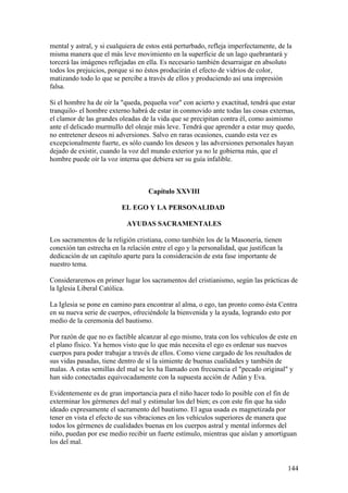 mental y astral, y si cualquiera de estos está perturbado, refleja imperfectamente, de la
misma manera que el más leve movimiento en la superficie de un lago quebrantará y
torcerá las imágenes reflejadas en ella. Es necesario también desarraigar en absoluto
todos los prejuicios, porque si no éstos producirán el efecto de vidrios de color,
matizando todo lo que se percibe a través de ellos y produciendo así una impresión
falsa.

Si el hombre ha de oír la "queda, pequeña voz" con acierto y exactitud, tendrá que estar
tranquilo- el hombre externo habrá de estar in conmovido ante todas las cosas externas,
el clamor de las grandes oleadas de la vida que se precipitan contra él, como asimismo
ante el delicado murmullo del oleaje más leve. Tendrá que aprender a estar muy quedo,
no entretener deseos ni adversiones. Salvo en raras ocasiones, cuando esta vez es
excepcionalmente fuerte, es sólo cuando los deseos y las adversiones personales hayan
dejado de existir, cuando la voz del mundo exterior ya no le gobierna más, que el
hombre puede oír la voz interna que debiera ser su guía infalible.



                                    Capítulo XXVIII

                          EL EGO Y LA PERSONALIDAD

                            AYUDAS SACRAMENTALES

Los sacramentos de la religión cristiana, como también los de la Masonería, tienen
conexión tan estrecha en la relación entre el ego y la personalidad, que justifican la
dedicación de un capítulo aparte para la consideración de esta fase importante de
nuestro tema.

Consideraremos en primer lugar los sacramentos del cristianismo, según las prácticas de
la Iglesia Liberal Católica.

La Iglesia se pone en camino para encontrar al alma, o ego, tan pronto como ésta Centra
en su nueva serie de cuerpos, ofreciéndole la bienvenida y la ayuda, logrando esto por
medio de la ceremonia del bautismo.

Por razón de que no es factible alcanzar al ego mismo, trata con los vehículos de este en
el plano físico. Ya hemos visto que lo que más necesita el ego es ordenar sus nuevos
cuerpos para poder trabajar a través de ellos. Como viene cargado de los resultados de
sus vidas pasadas, tiene dentro de sí la simiente de buenas cualidades y también de
malas. A estas semillas del mal se les ha llamado con frecuencia el "pecado original" y
han sido conectadas equivocadamente con la supuesta acción de Adán y Eva.

Evidentemente es de gran importancia para el niño hacer todo lo posible con el fin de
exterminar los gérmenes del mal y estimular los del bien; es con este fin que ha sido
ideado expresamente el sacramento del bautismo. El agua usada es magnetizada por
tener en vista el efecto de sus vibraciones en los vehículos superiores de manera que
todos los gérmenes de cualidades buenas en los cuerpos astral y mental informes del
niño, puedan por ese medio recibir un fuerte estímulo, mientras que aíslan y amortiguan
los del mal.


                                                                                         144
 