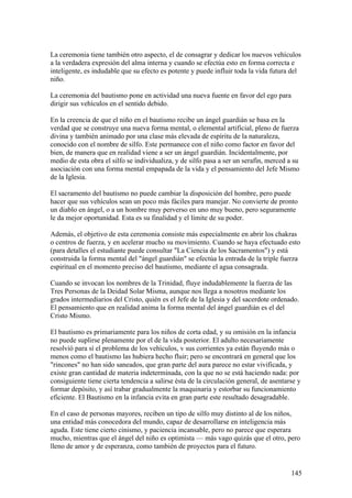 La ceremonia tiene también otro aspecto, el de consagrar y dedicar los nuevos vehículos
a la verdadera expresión del alma interna y cuando se efectúa esto en forma correcta e
inteligente, es indudable que su efecto es potente y puede influir toda la vida futura del
niño.

La ceremonia del bautismo pone en actividad una nueva fuente en favor del ego para
dirigir sus vehículos en el sentido debido.

En la creencia de que el niño en el bautismo recibe un ángel guardián se basa en la
verdad que se construye una nueva forma mental, o elemental artificial, pleno de fuerza
divina y también animado por una clase más elevada de espíritu de la naturaleza,
conocido con el nombre de silfo. Este permanece con el niño como factor en favor del
bien, de manera que en realidad viene a ser un ángel guardián. Incidentalmente, por
medio de esta obra el silfo se individualiza, y de silfo pasa a ser un serafín, merced a su
asociación con una forma mental empapada de la vida y el pensamiento del Jefe Mismo
de la Iglesia.

El sacramento del bautismo no puede cambiar la disposición del hombre, pero puede
hacer que sus vehículos sean un poco más fáciles para manejar. No convierte de pronto
un diablo en ángel, o a un hombre muy perverso en uno muy bueno, pero seguramente
le da mejor oportunidad. Esta es su finalidad y el límite de su poder.

Además, el objetivo de esta ceremonia consiste más especialmente en abrir los chakras
o centros de fuerza, y en acelerar mucho su movimiento. Cuando se haya efectuado esto
(para detalles el estudiante puede consultar "La Ciencia de los Sacramentos") y está
construida la forma mental del "ángel guardián" se efectúa la entrada de la triple fuerza
espiritual en el momento preciso del bautismo, mediante el agua consagrada.

Cuando se invocan los nombres de la Trinidad, fluye indudablemente la fuerza de las
Tres Personas de la Deidad Solar Misma, aunque nos llega a nosotros mediante los
grados intermediarios del Cristo, quién es el Jefe de la Iglesia y del sacerdote ordenado.
El pensamiento que en realidad anima la forma mental del ángel guardián es el del
Cristo Mismo.

El bautismo es primariamente para los niños de corta edad, y su omisión en la infancia
no puede suplirse plenamente por el de la vida posterior. El adulto necesariamente
resolvió para sí el problema de los vehículos, v sus corrientes ya están fluyendo más o
menos como el bautismo las hubiera hecho fluir; pero se encontrará en general que los
"rincones" no han sido saneados, que gran parte del aura parece no estar vivificada, y
existe gran cantidad de materia indeterminada, con la que no se está haciendo nada: por
consiguiente tiene cierta tendencia a salirse ésta de la circulación general, de asentarse y
formar depósito, y así trabar gradualmente la maquinaria y estorbar su funcionamiento
eficiente. El Bautismo en la infancia evita en gran parte este resultado desagradable.

En el caso de personas mayores, reciben un tipo de silfo muy distinto al de los niños,
una entidad más conocedora del mundo, capaz de desarrollarse en inteligencia más
aguda. Este tiene cierto cinismo, y paciencia incansable, pero no parece que esperara
mucho, mientras que el ángel del niño es optimista — más vago quizás que el otro, pero
lleno de amor y de esperanza, como también de proyectos para el futuro.


                                                                                        145
 