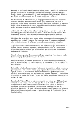 Con todo, el bautismo de los adultos ejerce influencia sana y benéfica; la unción con el
sagrado crisma tiene su utilidad en desembarazar la puerta por la que sale y entra el
hombre durante el sueño, y también es buena la construcción del escudo por delante y
por detrás, especialmente en el caso de los que son jóvenes y solteros.

En el sacramento de la Confirmación, el obispo pronuncia una bendición preliminar,
que tiene por objeto ensanchar el nexo entre el ego y sus vehículos, con el fin de
preparar el camino para lo que vendrá. Podríamos decir que la finalidad es de ensanchar
tanto el alma como los vehículos hasta su capacidad máxima, de manera que puedan
recibir un caudal mayor de la emanación Divina.

Al formar la señal de la cruz en los lugares apropiados, el obispo vierte poder en el
candidato, poder que es definitivamente el de la Tercera Persona de la Trinidad. Este
viene en tres oleadas, y actúa en tres niveles sobre los principios del candidato.

El poder divino se precipita por el ego del obispo, penetrando en la mente superior del
candidato: sube a buddhi y luego se abre camino al atma. En cada caso se efectúa la
obra mediante el aspecto de la Tercera Persona de cada uno de estos principios.

Algunos candidatos son naturalmente mucho más predispuestos que otros a abrirse. En
algunos el efecto producido es enorme y duradero; en otros casos es a menudo leve,
porque hasta ahora lo que tiene que animar está tan poco desarrollado que es apenas
capaz de reacción alguna.

Cuando se haya logrado el despertar en todo lo que sea posible, viene lo que se puede
llamar la carga y el sellado de atma, buddhi y manas.

El efecto en atma se refleja en el eterice doble, en cuanto lo permita el desarrollo de
éste; en buddhi se produce en el cuerpo astral; y en manas superior está reflejado en el
cuerpo mental.

La finalidad de la Confirmación es pues la de ajustar los vínculos en todo el ascenso, de
producir un nexo más estrecho entre el ego y la personalidad, como asimismo entre el
ego y la Mónada. El resultado no es meramente temporal; la apertura de los nexos
ensancha el canal a través del cual puede pasar una corriente constante. La confirmación
arma y capacita al niño para la vida y facilita la actuación del ego sobre sus vehículos y
a través de éstos.

Pasando a las Órdenes Menores, encontramos que el propósito es que el Clérigo tenga
como objetivo el control del cuerpo físico; el Portero ha de purificar y dominar el
cuerpo astral; el Lector tiene que aprender a servirse de las fuerzas de la mente; la
ordinación del Exorcista está dirigida al cuerpo causal, y su propósito es el de
desarrollar la voluntad, y de dar al ego dominio más perfecto de los vehículos inferiores.
El grado de Monaguillo está destinado a ayudar al hombre a vivificar la intuición, la
facultad búdica.




                                                                                        146
 