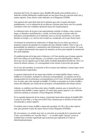 principio del Cristo. En algunos casos, Buddhi (Bl) puede estar también activo, e
inducido a brillar débilmente estableciendo así una tenue línea de conexión entre éste y
manas superior. Estos efectos están indicados en el Diagrama XXXIIb.

Esta apertura del canal dista tanto de la ordinaria que sólo se puede efectuarla
gradualmente, y en la ordenación de un diácono el primer paso hacia este fin se puede
considerar como una verdadera operación mayor de cirugía psíquica.

La influencia trina, de la que es tan especialmente custodio el obispo, como veremos
luego, es llamada a manifestación y vertida, en forma tal que, al actuar sobre los
principios correspondientes en el ordenado, éstos se activan muchísimo, a lo menos
durante un tiempo, y se vuelven más receptivos, comparado con lo que fueron antes.

Al terminar la ceremonia de ordenación, el obispo hace la cruz final, que tiene el
propósito expreso de agrandar los costados del muy dilatado eslabón "entre el ego y la
personalidad, de endurecer y mantenerlos más firmemente en su nueva forma. Es como
si se erigiera interiormente una especie de armazón, un forro para impedir la contracción
del canal ampliado.

El establecimiento de la liga entre el diácono y el Cristo permite que el manas superior
del Cristo influya en el del diácono, y lo estimule a una actividad benéfica. Inútil es
decir que esto no significa que lo hará; dicho resultado dependerá del diácono. Pero a lo
menos ha abierto camino, y le corresponderá a éste extraer el provecho que pueda.

En el caso del sacerdote, la conexión se lleva un paso más adelante y toman lugar varios
acontecimientos importantes.

La primera imposición de las manos hace brillar con indescriptible fulgor a atma y
buddhi en el sacerdote, mediante la vibración correspondiente, en armonía con la luz
enceguecedora de los principios correspondientes en el Cristo. El brillo es generalmente
leve en atma, pero más marcado en buddhi. El influjo se precipita en el atma, buddhi y
manas del ordenado, por medio de los principios correspondientes del obispo mismo.

Además, se establece una línea entre atma y buddhi, mientras que se intensifica la ya
existente entre buddhi y manas superior. El canal entre manas superior y los vehículos
inferiores también se ensancha. (Véase Diagrama XXXIIIc).

En la segunda imposición de las manos, el principio hasta ahora latente de buddhi (B2)
se pone en actividad, y se liga con el del Cristo, mientras que se fortifica el lazo entre
este principio y manas superior.

El eslabón entre el atma, buddhi y manas del sacerdote (Al, Bl y M) se abre todavía
más, para permitir el paso de mayor fuerza (Véase Diagrama XXXIIId).

De esta manera y en sentido muy real, se convierte en avanzada de la conciencia del
Cristo, convirtiéndose en "servidor Suyo" — el vocablo inglés "parson" (cura) en
realidad tiene el mismo significado que la persona que representa al Cristo en
determinada parroquia.




                                                                                       149
 