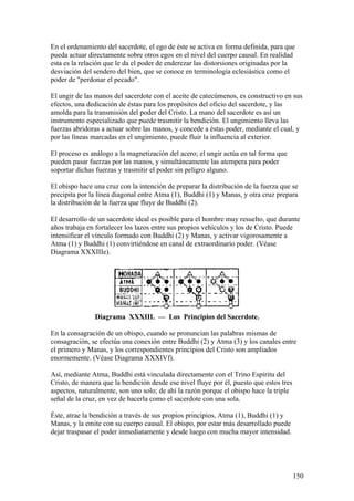 En el ordenamiento del sacerdote, el ego de éste se activa en forma definida, para que
pueda actuar directamente sobre otros egos en el nivel del cuerpo causal. En realidad
esta es la relación que le da el poder de enderezar las distorsiones originadas por la
desviación del sendero del bien, que se conoce en terminología eclesiástica como el
poder de "perdonar el pecado".

El ungir de las manos del sacerdote con el aceite de catecúmenos, es constructivo en sus
efectos, una dedicación de éstas para los propósitos del oficio del sacerdote, y las
amolda para la transmisión del poder del Cristo. La mano del sacerdote es así un
instrumento especializado que puede trasmitir la bendición. El ungimiento lleva las
fuerzas abridoras a actuar sobre las manos, y concede a éstas poder, mediante el cual, y
por las líneas marcadas en el ungimiento, puede fluir la influencia al exterior.

El proceso es análogo a la magnetización del acero; el ungir actúa en tal forma que
pueden pasar fuerzas por las manos, y simultáneamente las atempera para poder
soportar dichas fuerzas y trasmitir el poder sin peligro alguno.

El obispo hace una cruz con la intención de preparar la distribución de la fuerza que se
precipita por la línea diagonal entre Atma (1), Buddhi (1) y Manas, y otra cruz prepara
la distribución de la fuerza que fluye de Buddhi (2).

El desarrollo de un sacerdote ideal es posible para el hombre muy resuelto, que durante
años trabaja en fortalecer los lazos entre sus propios vehículos y los de Cristo. Puede
intensificar el vínculo formado con Buddhi (2) y Manas, y activar vigorosamente a
Atma (1) y Buddhi (1) convirtiéndose en canal de extraordinario poder. (Véase
Diagrama XXXIIIe).




               Diagrama XXXIII. — Los Principios del Sacerdote.

En la consagración de un obispo, cuando se pronuncian las palabras mismas de
consagración, se efectúa una conexión entre Buddhi (2) y Atma (3) y los canales entre
el primero y Manas, y los correspondientes principios del Cristo son ampliados
enormemente. (Véase Diagrama XXXIVf).

Así, mediante Atma, Buddhi está vinculada directamente con el Trino Espíritu del
Cristo, de manera que la bendición desde ese nivel fluye por él, puesto que estos tres
aspectos, naturalmente, son uno solo; de ahí la razón porque el obispo hace la triple
señal de la cruz, en vez de hacerla como el sacerdote con una sola.

Éste, atrae la bendición a través de sus propios principios, Atma (1), Buddhi (1) y
Manas, y la emite con su cuerpo causal. El obispo, por estar más desarrollado puede
dejar traspasar el poder inmediatamente y desde luego con mucha mayor intensidad.




                                                                                         150
 