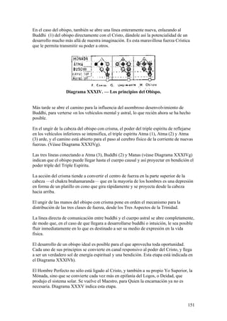 En el caso del obispo, también se abre una línea enteramente nueva, enlazando al
Buddhi (1) del obispo directamente con el Cristo, dándole así la potencialidad de un
desarrollo mucho más allá de nuestra imaginación. Es esta maravillosa fuerza Crística
que le permita transmitir su poder a otros.




                   Diagrama XXXIV. — Los principios del Obispo.


Más tarde se abre el camino para la influencia del asombroso desenvolvimiento de
Buddhi, para verterse «n los vehículos mental y astral, lo que recién ahora se ha hecho
posible.

En el ungir de la cabeza del obispo con crisma, el poder del triple espíritu de reflejarse
en los vehículos inferiores se intensifica, el triple espíritu Atma (1), Atma (2) y Atma
(3) arde, y el camino está abierto para el paso al cerebro físico de la corriente de nuevas
fuerzas. (Véase Diagrama XXXIVg).

Las tres líneas conectando a Atma (3), Buddhi (2) y Manas (véase Diagrama XXXIVg)
indican que el obispo puede llegar hasta el cuerpo causal y así proyectar en bendición el
poder triple del Triple Espíritu.

La acción del crisma tiende a convertir el centro de fuerza en la parte superior de la
cabeza —el chakra brahamaranda— que en la mayoría de los hombres es una depresión
en forma de un platillo en cono que gira rápidamente y se proyecta desde la cabeza
hacia arriba.

El ungir de las manos del obispo con crisma pone en orden el mecanismo para la
distribución de las tres clases de fuerza, desde los Tres Aspectos de la Trinidad.

La línea directa de comunicación entre buddhi y el cuerpo astral se abre completamente,
de modo que, en el caso de que llegara a desarrollarse buddhi o intuición, le sea posible
fluir inmediatamente en lo que es destinado a ser su medio de expresión en la vida
física.

El desarrollo de un obispo ideal es posible para el que aprovecha toda oportunidad.
Cada uno de sus principios se convierte en canal responsivo al poder del Cristo, y llega
a ser un verdadero sol de energía espiritual y una bendición. Esta etapa está indicada en
el Diagrama XXXIVh).

El Hombre Perfecto no sólo está ligado al Cristo, y también a su propio Yo Superior, la
Mónada, sino que se convierte cada vez más en epifanía del Logos, o Deidad, que
produjo el sistema solar. Se vuelve el Maestro, para Quien la encarnación ya no es
necesaria. Diagrama XXXV indica esta etapa.



                                                                                        151
 