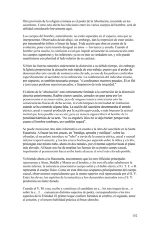 Otra provisión de la religión cristiana es el poder de la Absolución, investido en los
sacerdotes. Como esto afecta las relaciones entre los varios cuerpos del hombre, será de
utilidad considerarlo brevemente aquí.

Los cuerpos del hombre, naturalmente, no están separados en el espacio, sino que se
interpenetran. Observados desde abajo, sin embargo, dan la impresión de estar unidos
por innumerables hilitos o líneas de fuego. Toda acción que obra en contra de la
evolución, pone cierta tensión desigual en éstos — los tuerce y enreda. Cuando el
hombre yerra mucho, la confusión es tal que impide seriamente la comunicación entre
los cuerpos superiores y los inferiores; ya no es más su verdadero ser, y sólo puede
manifestarse con plenitud el lado inferior de su carácter.

Si bien las fuerzas naturales enderezarán la distorsión a su debido tiempo, sin embargo
la Iglesia proporciona la ejecución más rápida de este trabajo, puesto que el poder de
desenmarañar este enredo de sustancia más elevada, es uno de los poderes conferidos
específicamente al sacerdote en la ordenación. La colaboración del individuo mismo,
por supuesto, es también necesaria; porque, "si confesamos nuestros pecados, Él es fiel
y justo para perdonar nuestros pecados, y limpiarnos de toda iniquidad."

El afecto de la "absolución" está estrictamente limitado a la corrección de la distorsión
descrita anteriormente. Reabre ciertos canales, cerrados en gran parte por los
pensamientos o acciones malas; pero de ninguna manera contrarresta esto las
consecuencias físicas de dicha acción, ni evita tampoco la necesidad de restitución
cuando se ha cometido alguna falta. La acción del sacerdote desenmaraña el enredo
etérico, astral y mental producido por la acción equivocada, o más bien por la actitud
mental que hizo posible esa acción; pero en manera alguna libera al hombre de la
penalidad kármica de su acto. "No os engañéis Dios no se deja burlar; porque todo
cuanto el hombre sembrare, eso también segará".

Se puede mencionar otro dato informativo en cuanto a la obra del sacerdote en la Santa
Eucaristía. Al hacer las tres cruces, en "bendiga, aprueba y ratifique", sobre las
ofrendas, el sacerdote introduce su "tubo" a través de la materia etérica, astral y mental
inferior respectivamente, y las dos cruces hechas por separado sobre la oblea y el cáliz,
prolongan este mismo tubo, ahora en dos ramales, por el mental superior hasta el plano
más elevado. Al hacer esto ha de emplear las fuerzas de su propio cuerpo causal,
impulsando el pensamiento hacia arriba hasta alcanzar el nivel más elevado posible.

Volviendo ahora a la Masonería, encontramos que los tres Oficiales principales
representan a Atma, Buddhi y Manas en el hombre, y los tres oficiales subalternos la
mente inferior, la naturaleza emocional o cuerpo astral y el doble etéreo; el G. T. E. o R.
representa el cuerpo físico. Como en esta obra nos ocupamos principalmente del cuerpo
causal, observaremos especialmente que la mente superior está representada por el S. V.
Entre los devas, los espíritus de la naturaleza y los elementales asociados con el S. V.
predomina un matiz dorado.

Cuando el V. M. crea, recibe y constituye el candidato en a... los tres toques de m... e
sobre la e... f. . . comunican distintos aspectos de poder, correspondientes a los tres
aspectos de la Trinidad. El primer toque confiere fortaleza al cerebro, el segundo, amor
al corazón; y el tercero habilidad práctica al brazo derecho.



                                                                                       152
 