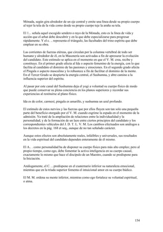 Mónada, según gira alrededor de un eje central y emite una línea desde su propio cuerpo
al tejer la tela de la vida como desde su propio cuerpo teje la araña su tela.

El 1... señala aquel escogido sendero o rayo de la Mónada, esto es la línea de vida y
acción que el arhat debe descubrir y en la que debe especializarse para progresar
rápidamente. Y el c. .. representa el triángulo, las facultades del trino espíritu que debe
emplear en su obra.

Las corrientes de fuerzas etéreas, que circulan por la columna vertebral de todo ser
humano y alrededor de él, en la Masonería son activadas a fin de apresurar la evolución
del candidato. Este estímulo se aplica en el momento en que el V. M. crea, recibe y
constituye. En el primer grado afecta al Ida o aspecto femenino de la energía, con lo que
facilita al candidato el dominio de las pasiones y emociones. En el segundo grado afecta
el Pingala o aspecto masculino y lo robustece a fin de facilitar el dominio de la mente.
En el Tercer Grado se despierta la energía central, el Sushumna, y abre camino a la
influencia superior del espíritu.

Al pasar por este canal del Sushumna deja el yogi a voluntad su cuerpo físico de modo
que puede conservar su plena conciencia en los planos superiores y recordar sus
experiencias al restituirse al plano físico.

Ida es de color, carmesí, pingala es amarillo, y sushumna un azul profundo.

El estímulo de estos nervios y las fuerzas que por ellos fluyen son tan solo una pequeña
parte del beneficio otorgado por el V. M. cuando esgrime la espada en el momento de la
admisión. Ya traté de la ampliación de relaciones entre la individualidad y la
personalidad, y de la formación de un lazo entre ciertos principios del candidato y los
correspondientes vehículos del J. D. T. L. V. M. Los cambios efectuados son análogos a
los decretos en la pág. 168 et seq., aunque de no tan señalado carácter.

Aunque estos efectos son absolutamente reales, infalibles y universales, sus resultados
en la vida espiritual del candidato dependen enteramente de él mismo.

El A.. . como personalidad ha de disponer su cuerpo físico para más alto empleo; pero al
propio tiempo, como ego, debe fomentar la activa inteligencia en su cuerpo causal,
exactamente lo mismo que hace el discípulo de un Maestro, cuando se predispone para
la Iniciación.

Análogamente, el C. .. predispone en el cuaternario inferior su naturaleza emocional,
mientras que en la tríada superior fomenta el intuicional amor en su cuerpo búdico.

El M. M. ordena su mente inferior, mientras como ego fortalece su voluntad espiritual,
o atma.




                                                                                         154
 
