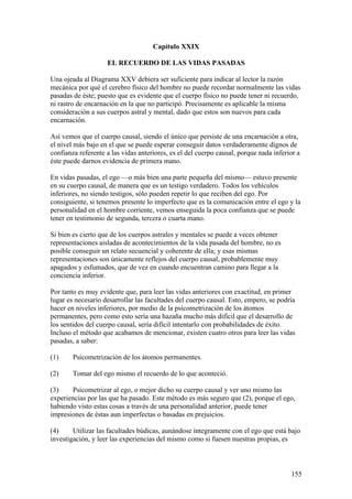 Capítulo XXIX

                    EL RECUERDO DE LAS VIDAS PASADAS

Una ojeada al Diagrama XXV debiera ser suficiente para indicar al lector la razón
mecánica por qué el cerebro físico del hombre no puede recordar normalmente las vidas
pasadas de éste; puesto que es evidente que el cuerpo físico no puede tener ni recuerdo,
ni rastro de encarnación en la que no participó. Precisamente es aplicable la misma
consideración a sus cuerpos astral y mental, dado que estos son nuevos para cada
encarnación.

Así vemos que el cuerpo causal, siendo el único que persiste de una encarnación a otra,
el nivel más bajo en el que se puede esperar conseguir datos verdaderamente dignos de
confianza referente a las vidas anteriores, es el del cuerpo causal, porque nada inferior a
éste puede darnos evidencia de primera mano.

En vidas pasadas, el ego —o más bien una parte pequeña del mismo— estuvo presente
en su cuerpo causal, de manera que es un testigo verdadero. Todos los vehículos
inferiores, no siendo testigos, sólo pueden repetir lo que reciben del ego. Por
consiguiente, si tenemos presente lo imperfecto que es la comunicación entre el ego y la
personalidad en el hombre corriente, vemos enseguida la poca confianza que se puede
tener en testimonio de segunda, tercera o cuarta mano.

Si bien es cierto que de los cuerpos astrales y mentales se puede a veces obtener
representaciones aisladas de acontecimientos de la vida pasada del hombre, no es
posible conseguir un relato secuencial y coherente de ella; y esas mismas
representaciones son únicamente reflejos del cuerpo causal, probablemente muy
apagados y esfumados, que de vez en cuando encuentran camino para llegar a la
conciencia inferior.

Por tanto es muy evidente que, para leer las vidas anteriores con exactitud, en primer
lugar es necesario desarrollar las facultades del cuerpo causal. Esto, empero, se podría
hacer en niveles inferiores, por medio de la psicometrización de los átomos
permanentes, pero como esto sería una hazaña mucho más difícil que el desarrollo de
los sentidos del cuerpo causal, sería difícil intentarlo con probabilidades de éxito.
Incluso el método que acabamos de mencionar, existen cuatro otros para leer las vidas
pasadas, a saber:

(1)     Psicometrización de los átomos permanentes.

(2)     Tomar del ego mismo el recuerdo de lo que aconteció.

(3)    Psicometrizar al ego, o mejor dicho su cuerpo causal y ver uno mismo las
experiencias por las que ha pasado. Este método es más seguro que (2), porque el ego,
habiendo visto estas cosas a través de una personalidad anterior, puede tener
impresiones de éstas aun imperfectas o basadas en prejuicios.

(4)     Utilizar las facultades búdicas, aunándose íntegramente con el ego que está bajo
investigación, y leer las experiencias del mismo como si fuesen nuestras propias, es



                                                                                       155
 