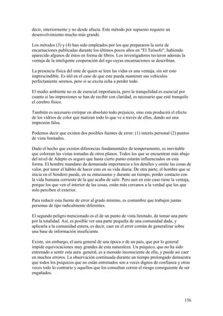 decir, interiormente y no desde afuera. Este método por supuesto requiere un
desenvolvimiento mucho más grande.

Los métodos (3) y (4) han sido empleados por los que prepararon la serie de
encarnaciones publicadas durante los últimos pocos años en "El Teósofo", habiendo
aparecido algunos de éstos en forma de libros. Los investigadores tuvieron además la
ventaja de la inteligente cooperación del ego cuyas encarnaciones se describían.

La presencia física del ente de quien se leen las vidas es una ventaja, sin ser esto
imprescindible. Es útil en el caso de que este pueda mantener sus vehículos
perfectamente serenos, pero si se excita echa a perder todo.

El medio ambiente no es de esencial importancia, pero la tranquilidad es esencial por
cuanto si las impresiones se han de recibir con claridad, es necesario que esté tranquilo
el cerebro físico.

También es necesario extirpar en absoluto todo prejuicio, sino esta producirá el efecto
de los vidrios de color que matizan todo lo que ve a través de ellos, dando así una
impresión falsa.

Podemos decir que existen dos posibles fuentes de error: (1) interés personal (2) puntos
de vista limitados.

Dado el hecho que existen diferencias fundamentales de temperamento, es inevitable
que colorean las vistas tomadas de otros planos. Todos los que se encuentran más abajo
del nivel de Adepto es seguro que hasta cierto punto estarán influenciados en esta
forma. El hombre mundano da demasiada importancia a los detalles y omite las cosas de
valor, por tener el hábito de hacer esto en su vida diaria. De otra parte, el hombre que se
inicia en el Sendero puede, en su entusiasmo y durante un tiempo, perder contacto con
la vida humana corriente de la que acaba de salir. Pero aun en este caso tiene la ventaja,
porque los que ven el interior de las cosas, están más cercanos a la verdad que los que
solo perciben el exterior.

Para reducir esta fuente de error al grado mínimo, es costumbre que trabajen juntas
personas de tipo radicalmente diferentes.

El segundo peligro mencionado es el de un punto de vista limitado, de tomar una parte
por la totalidad. Así, es posible ver una parte pequeña de una comunidad dada, y
aplicarla a la comunidad entera, es decir, caer en el error común de generalizar sobre
una base de información insuficiente.

Existe, sin embargo, el aura general de una época o de un país, que por lo general
impide equivocaciones muy grandes de esta naturaleza. Un psíquico, que no ha sido
entrenado a sentir esta aura .general, es a menudo inconsciente de ella, y puede así caer
en muchos errores. La observación continuada durante un tiempo prolongado demuestra
que todos los psíquicos que no están entrenados son a veces dignos de confianza y otras
veces todo lo contrario y aquellos que los consultan corren el riesgo consiguiente de ser
engañados.




                                                                                       156
 