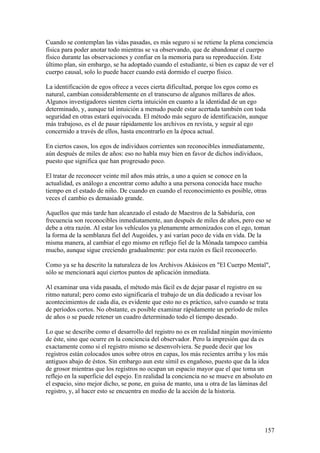 Cuando se contemplan las vidas pasadas, es más seguro si se retiene la plena conciencia
física para poder anotar todo mientras se va observando, que de abandonar el cuerpo
físico durante las observaciones y confiar en la memoria para su reproducción. Este
último plan, sin embargo, se ha adoptado cuando el estudiante, si bien es capaz de ver el
cuerpo causal, solo lo puede hacer cuando está dormido el cuerpo físico.

La identificación de egos ofrece a veces cierta dificultad, porque los egos como es
natural, cambian considerablemente en el transcurso de algunos millares de años.
Algunos investigadores sienten cierta intuición en cuanto a la identidad de un ego
determinado, y, aunque tal intuición a menudo puede estar acertada también con toda
seguridad en otras estará equivocada. El método más seguro de identificación, aunque
más trabajoso, es el de pasar rápidamente los archivos en revista, y seguir al ego
concernido a través de ellos, hasta encontrarlo en la época actual.

En ciertos casos, los egos de individuos corrientes son reconocibles inmediatamente,
aún después de miles de años: eso no habla muy bien en favor de dichos individuos,
puesto que significa que han progresado poco.

El tratar de reconocer veinte mil años más atrás, a uno a quien se conoce en la
actualidad, es análogo a encontrar como adulto a una persona conocida hace mucho
tiempo en el estado de niño. De cuando en cuando el reconocimiento es posible, otras
veces el cambio es demasiado grande.

Aquellos que más tarde han alcanzado el estado de Maestros de la Sabiduría, con
frecuencia son reconocibles inmediatamente, aun después de miles de años, pero eso se
debe a otra razón. Al estar los vehículos ya plenamente armonizados con el ego, toman
la forma de la semblanza fiel del Augoides, y así varían poco de vida en vida. De la
misma manera, al cambiar el ego mismo en reflejo fiel de la Mónada tampoco cambia
mucho, aunque sigue creciendo gradualmente: por esta razón es fácil reconocerlo.

Como ya se ha descrito la naturaleza de los Archivos Akásicos en "El Cuerpo Mental",
sólo se mencionará aquí ciertos puntos de aplicación inmediata.

Al examinar una vida pasada, el método más fácil es de dejar pasar el registro en su
ritmo natural; pero como esto significaría el trabajo de un día dedicado a revisar los
acontecimientos de cada día, es evidente que esto no es práctico, salvo cuando se trata
de períodos cortos. No obstante, es posible examinar rápidamente un período de miles
de años o se puede retener un cuadro determinado todo el tiempo deseado.

Lo que se describe como el desarrollo del registro no es en realidad ningún movimiento
de éste, sino que ocurre en la conciencia del observador. Pero la impresión que da es
exactamente como si el registro mismo se desenvolviera. Se puede decir que los
registros están colocados unos sobre otros en capas, los más recientes arriba y los más
antiguos abajo de éstos. Sin embargo aun este símil es engañoso, puesto que da la idea
de grosor mientras que los registros no ocupan un espacio mayor que el que toma un
reflejo en la superficie del espejo. En realidad la conciencia no se mueve en absoluto en
el espacio, sino mejor dicho, se pone, en guisa de manto, una u otra de las láminas del
registro, y, al hacer esto se encuentra en medio de la acción de la historia.




                                                                                       157
 