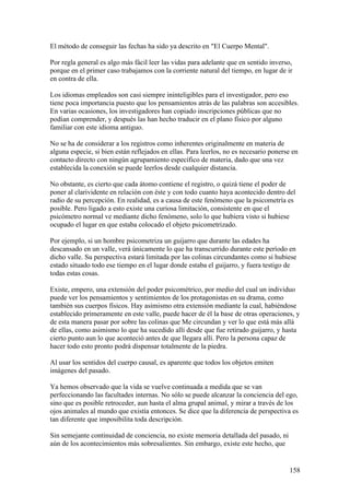 El método de conseguir las fechas ha sido ya descrito en "El Cuerpo Mental".

Por regla general es algo más fácil leer las vidas para adelante que en sentido inverso,
porque en el primer caso trabajamos con la corriente natural del tiempo, en lugar de ir
en contra de ella.

Los idiomas empleados son casi siempre ininteligibles para el investigador, pero eso
tiene poca importancia puesto que los pensamientos atrás de las palabras son accesibles.
En varias ocasiones, los investigadores han copiado inscripciones públicas que no
podían comprender, y después las han hecho traducir en el plano físico por alguno
familiar con este idioma antiguo.

No se ha de considerar a los registros como inherentes originalmente en materia de
alguna especie, si bien están reflejados en ellas. Para leerlos, no es necesario ponerse en
contacto directo con ningún agrupamiento específico de materia, dado que una vez
establecida la conexión se puede leerlos desde cualquier distancia.

No obstante, es cierto que cada átomo contiene el registro, o quizá tiene el poder de
poner al clarividente en relación con éste y con todo cuanto haya acontecido dentro del
radio de su percepción. En realidad, es a causa de este fenómeno que la psicometría es
posible. Pero ligado a esto existe una curiosa limitación, consistente en que el
psicómetro normal ve mediante dicho fenómeno, solo lo que hubiera visto si hubiese
ocupado el lugar en que estaba colocado el objeto psicometrizado.

Por ejemplo, si un hombre psicometriza un guijarro que durante las edades ha
descansado en un valle, verá únicamente lo que ha transcurrido durante este período en
dicho valle. Su perspectiva estará limitada por las colinas circundantes como si hubiese
estado situado todo ese tiempo en el lugar donde estaba el guijarro, y fuera testigo de
todas estas cosas.

Existe, empero, una extensión del poder psicométrico, por medio del cual un individuo
puede ver los pensamientos y sentimientos de los protagonistas en su drama, como
también sus cuerpos físicos. Hay asimismo otra extensión mediante la cual, habiéndose
establecido primeramente en este valle, puede hacer de él la base de otras operaciones, y
de esta manera pasar por sobre las colinas que Me circundan y ver lo que está más allá
de ellas, como asimismo lo que ha sucedido allí desde que fue retirado guijarro, y hasta
cierto punto aun lo que aconteció antes de que llegara allí. Pero la persona capaz de
hacer todo esto pronto podrá dispensar totalmente de la piedra.

Al usar los sentidos del cuerpo causal, es aparente que todos los objetos emiten
imágenes del pasado.

Ya hemos observado que la vida se vuelve continuada a medida que se van
perfeccionando las facultades internas. No sólo se puede alcanzar la conciencia del ego,
sino que es posible retroceder, aun hasta el alma grupal animal, y mirar a través de los
ojos animales al mundo que existía entonces. Se dice que la diferencia de perspectiva es
tan diferente que imposibilita toda descripción.

Sin semejante continuidad de conciencia, no existe memoria detallada del pasado, ni
aún de los acontecimientos más sobresalientes. Sin embargo, existe este hecho, que


                                                                                       158
 