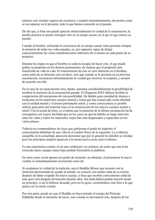 estamos casi siempre seguros de reconocer y aceptar instantáneamente, tan pronto como
se nos aparece en el presente, todo lo que hemos conocido en el pasado.

De ahí que, si bien uno puede apreciar intelectualmente la verdad de la encarnación, la
prueba práctica se puede conseguir solo en el cuerpo causal, en el que el ego conoce su
pasado.

Cuando el hombre, utilizando la conciencia de su cuerpo causal, tiene presente siempre
la memoria de todas sus vidas pasadas, es, por supuesto, rapaz de dirigir
conscientemente las varias manifestaciones inferiores de si mismo en cada punto de su
progreso.

Durante las etapas en que el hombre es todavía incapaz de hacer esto, el ego puede
grabar su propósito en los átomos permanentes, de manera que el propósito será
transferido de vida en vida. El conocimiento de esto no será inherente en el hombre,
como parte de su dotación, por así decir, sino que cuando se le presenta en su próxima
encarnación, reconocerá inmediatamente la verdad que encierra, la aceptará, y actuará
de acuerdo con ella.

En el caso de un renacimiento muy rápido, aumenta considerablemente la posibilidad de
recobrar la memoria de la encarnación pasada. El Diagrama XXV debiera facilitar la
comprensión del mecanismo de esta posibilidad. Ha habido gran cantidad de átomos y
moléculas en los anteriores cuerpos mental y astral que han conservado cierta afinidad
con la unidad mental y el átomo permanente astral, y como consecuencia es posible
utilizar gran parte del material viejo en la construcción de los nuevos cuerpos mental y
astral. Con la ayuda de éstos, es evidente que la memoria de la última encarnación ha de
conseguirse con mayor facilidad que en los casos en que ha habido un largo intervalo
entre las vidas y todos los materiales viejos han sido dispersados y esparcidos en los
varios planos.

Todavía no comprendemos las leyes que gobiernan el poder de imprimir el
conocimiento detallado de una vida en el cerebro físico de la siguiente. La evidencia
asequible en la actualidad, parecería demostrar que por lo general los detalles se olvidan
pero los principios amplios aparecen a la mente nueva como auto-evidentes.

Es una experiencia común, al oír una verdad por vez primera, de sentir que uno la ha
conocido antes, aunque nunca haya podido formularla en palabras.

En otros casos existe apenas ese grado de recuerdo: no obstante, al presentarse la nueva
verdad, es instantáneamente reconocida como tal.

Si aceptamos la verdad de la tradición, aun el Buddha Mismo que encarnó con la
intención determinada de ayudar al mundo, no conoció con nitidez nada de su misión
después de haber ocupado Su nuevo cuerpo, si bien que recobró conocimiento cabal de
ésta, pero solo después de buscarlo durante años. Sin duda habría podido hacerlo desde
un principio, si así lo hubiese deseado, pero no lo quiso, sometiéndose más bien a lo que
parece ser la suerte común.

Por otra parte, puede ser que el Buddha no haya tomado el cuerpo del Príncipe
Siddartha desde el momento de nacer, sino cuando se desvaneció éste, después de las


                                                                                       159
 