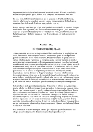 largas austeridades do los seis años en que buscaba la verdad. Si es así, no existiría
recuerdo alguno, puesto que la entidad en el cuerpo no era el Buddha, sino otra.

En todo caso, podemos estar seguros de que el ego; que es el verdadero hombre,
siempre sabe lo que ha aprendido una vez: pero no siempre es capaz de fijarlo en su
nuevo cerebro sin la ayuda de alguna sugerencia del exterior.

Parece ser regla invariable que el que ha aceptado la verdad oculta en una vida siempre
la encuentra en la siguiente, y así revivifica el recuerdo aletargado. Quizá podemos
decir que la oportunidad de recuperar la verdad en esta forma, es el karma directo de
haberlo aceptado y de haber tratado de vivir de acuerdo con éste en la encarnación
anterior.



                                     Capítulo XXX

                          EL EGO EN SU PROPIO PLANO

Ahora pasaremos a considerar al ego como entidad consciente en su propio plano, es
decir, en el mundo mental superior o causal, enteramente aparte de las expresiones
parciales del mismo en los planos inferiores. Desde el momento en que el alma se
separa del alma grupal y comienza la existencia aparte como ser humano, es entidad
consciente: pero esta conciencia es de naturaleza excesivamente vaga. Las fuerzas del
mundo mental superior pasan a través de ella casi sin afectarla, porque todavía no puede
responder sino a muy pocas de estas vibraciones tan extremadamente sutiles. La única
sensación a la que se puede comparar esta condición, es la que sobreviene a ciertas
personas de vez en cuando al despertarse por la mañana. Existe cierto estado
intermediario entre el dormir y el despertar en el cual el hombre está felizmente
inconsciente de que existe, y no se da cuenta todavía de los objetos que le rodean, ni es
capaz de hacer movimiento alguno. En realidad, sabe a veces que cualquier movimiento
rompería el encanto de dicha felicidad obligándole a bajar al mundo corriente de vigilia,
y por esta razón trata de prolongarla quedándose tranquilo el mayor tiempo posible.

Esta condición en la que se tiene conciencia de existir y de intenso gozo, se asemeja
mucho a la del ego de la persona corriente, que está en el plano mental superior. Como
hemos visto con anterioridad, el hombre está completamente centrado allí solo durante
el corto tiempo que media entre el final de una vida en devachan y el comienzo de su
siguiente descenso a la encarnación. Durante este corto período, obtiene un fugaz
vislumbre del pasado y del futuro, un vistazo de retrospección y de previsión; durante
muchos siglos éstos son sus únicos momentos de despertar pleno, y después de este
despertar momentáneo, le sobreviene de nuevo el sueño. Como hemos visto, es el deseo
de una manifestación más completa, de encontrarse con vida más amplia lo que le lleva
a esforzarse a encarnar.

Una estancia en el “Libro de Dzyan” afirma que "Aquellos que recibieron sólo una
chispa quedaron desprovistos de conocimiento: la chispa ardía poco".




                                                                                         160
 