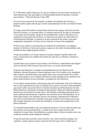 H. P. Blavatsky explica luego que "los que no recibieron sino una chispa constituyen la
masa humana que tiene que adquirir su intelectualidad durante la presente evolución
manvantárica." (Doctrina Secreta V pág. 200)

En el caso de la mayoría de los hombres, la chispa está ardiendo aún sin llama, y
pasarán muchos siglos antes de que su lento acrecentamiento los lleve al estado de llama
brillante.

El cuerpo causal del hombre corriente hasta entonces tiene apenas conciencia de todo
fuera de sí mismo y en su propio plano. La inmensa mayoría de los egos se encuentran
en un sueño semiconsciente, aunque en la actualidad unos cuantos están ahora en la
condición de meras películas incoloras. La mayoría de las gentes no están todavía lo
suficientemente definidas, ni siquiera en la poca conciencia que tienen, como para
comprender el propósito o las leyes de la evolución en la que están empeñadas.

Si bien el ego común se encuentra aún en condición de somnolencia, sin embargo,
durante la vida física y hasta cierto punto es capaz de velar sobre la personalidad, como
también de hacer algún pequeño esfuerzo.

Al ego de promedio en el cuerpo causal se le puede comparar al pollito dentro del
huevo, inconsciente por completo de la fuente de calor que, no obstante, estimula su
crecimiento.

Cuando llega el ego al punto en que rompe y sale del huevo, capacitándose para alguna
clase de reacción, todo el proceso toma otro cariz y se acelera enormemente.

El proceso del despertar es ayudado considerablemente por los Maestros de la
Sabiduría. Quienes derraman su fuerza espiritual como el sol irradia su luz, inundando
todo el plano y afectando hasta cierto punto todo lo que encuentra dentro de su radio.
Como mencionado ya en el Capítulo XII hasta las almas grupales de los animales en el
plano mental inferior son muy afectadas y ayudadas por esta influencia.

Es en el plano mental donde se efectúa gran parte de la importante obra de los Maestros:
esto es más especialmente el caso en el plano de las causas, en el que la individualidad o
ego puede recibir una acción directa. Es desde este plano que Ellos dispensan las más
bellas influencias espirituales al mundo del pensamiento: desde allí impulsan grandes y
beneficiosos movimientos de todas clases. Allí también se distribuye gran parte de la
fuerza espiritual derramada por el glorioso auto-sacrificio de los Nirmanakayas. Es en
dicho plano donde se da enseñanza directa a los alumnos, discípulos de los Maestros
que están lo suficientemente avanzados como para recibirla en esta forma, puesto que
allí se puede impartirla con mucho más facilidad y en forma más completa que en los
planos inferiores.

En el hombre desarrollado el ego está totalmente despierto. Con el tiempo descubre que
hay muchas cosas que puede hacer, y cuando ocurre esto, puede elevarse a una
condición en la que tiene vida definida en su propio plano, si bien en muchos casos esta
condición continúa siendo solamente soñadora.

El ego de la persona corriente, como ya hemos visto, tiene conciencia análoga a los
vegetales, y parece apenas un poco consciente de otros egos. Pero a medida que se


                                                                                       161
 