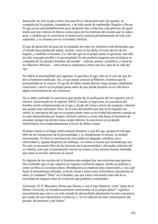 desarrolla, no solo ayuda a otros sino que lleva vida propia entre sus iguales, en
compañía de los grandes Arupadevas, y de toda suerte de espléndido Ángeles o Devas.
El ego joven está probablemente poco despierto aún a toda esta vida gloriosa, de igual
modo que una criatura en brazos conoce poco de los intereses del mundo que le rodea;
pero, a medida que la conciencia se desenvuelve penetra paulatinamente en todo este
esplendor, y se encanta con su vivacidad y belleza.

El ego de desarrollo tal goza de la compañía de todos los intelectos más destacados que
el mundo haya producido jamás, incluso, como se ha dicho, el reino dévico de los
ángeles, y también el humano. La vida del ego en su propio plano es gloriosa, más allá
de todo concepto posible n la personalidad. Si uno pudiera imaginar una existencia en
compañía de los grandes hombres del mundo —artistas, poetas, científicos, y hasta de
los Maestros Mismos— solo entonces empezaría a tener una leve idea de la vida del
ego.

No sabría la personalidad, por supuesto, lo que hace el ego, sólo en el caso de que los
dos se hubiesen unificado. Así, el ego puede conocer al Maestro, mientras que la
personalidad no le conoce. El ego ha de haber estado durante largo tiempo cabalmente
consciente y activo en su propio plano antes de que pueda penetrar en su vida física
algún conocimiento de esa existencia.

No se debe confundir la conciencia que resulta de la unificación del ser superior con el
inferior, mencionado en el capítulo XXVI. Cuando se logra ésta, la conciencia del
hombre reside continuamente en el ego, y desde allí actúa a través de cualquier vehículo
que pueda estar utilizando. Pero, en el caso del hombre que aun no ha logrado esa
unión, la conciencia del ego en su propio plano entra en actividad únicamente cuando ya
no esta obstaculizado por ningún vehículo inferior y existe sólo hasta el momento de
encarnar; porque tan pronto toma cuerpo inferior, la conciencia ya no puede
manifestarse sino temporáneamente a través de dicho cuerpo.

El plano causal es el hogar relativamente duradero y real del ego, porque él está aquí
libre de las limitaciones de la personalidad, y es simplemente él mismo, la entidad
reencarnante. Si bien la conciencia de éste podrá ser apagada, soñadora, poco
observadora y apenas despierta sin embargo, su visión es exacta, por limitada que sea.
No solo se encuentra libre de las ilusiones de la personalidad y del medio refractor del
yo inferior, sino que el pensamiento mismo no asume ya las mismas formas limitadas
que toma en niveles inferiores al causal.

En algunos de los escritos de la literatura más antigua hay aseveraciones que parecen
dar a entender que el ego superior no requiere evolución alguna, siendo ya perfecto y
como un Dios en su propio plano. Dondequiera se emplean tales expresiones, y sea cual
fuere la terminología utilizada, se ha de tomar a éstas como refiriéndose únicamente al
atma, el verdadero "Dios" en el hombre, que por cierto está mucho más allá de la
necesidad de ninguna clase de evolución que podamos comprender.

Asimismo, H. P. Blavatsky afirma que Manas, o sea el Ego Superior, como "parte de la
Mente Universal, es incondicionalmente omnisciente en su propio plano"': significa
naturalmente que esto es así sólo cuando ha desarrollado plenamente la auto-conciencia
por medio de sus experiencias evolutivas, y "es el vehículo de todo conocimiento del
pasado, del presente y del futuro".


                                                                                      162
 