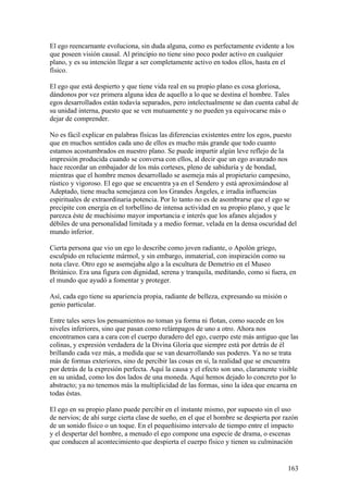 El ego reencarnante evoluciona, sin duda alguna, como es perfectamente evidente a los
que poseen visión causal. Al principio no tiene sino poco poder activo en cualquier
plano, y es su intención llegar a ser completamente activo en todos ellos, hasta en el
físico.

El ego que está despierto y que tiene vida real en su propio plano es cosa gloriosa,
dándonos por vez primera alguna idea de aquello a lo que se destina el hombre. Tales
egos desarrollados están todavía separados, pero intelectualmente se dan cuenta cabal de
su unidad interna, puesto que se ven mutuamente y no pueden ya equivocarse más o
dejar de comprender.

No es fácil explicar en palabras físicas las diferencias existentes entre los egos, puesto
que en muchos sentidos cada uno de ellos es mucho más grande que todo cuanto
estamos acostumbrados en nuestro plano. Se puede impartir algún leve reflejo de la
impresión producida cuando se conversa con ellos, al decir que un ego avanzado nos
hace recordar un embajador de los más corteses, pleno de sabiduría y de bondad,
mientras que el hombre menos desarrollado se asemeja más al propietario campesino,
rústico y vigoroso. El ego que se encuentra ya en el Sendero y está aproximándose al
Adeptado, tiene mucha semejanza con los Grandes Ángeles, e irradia influencias
espirituales de extraordinaria potencia. Por lo tanto no es de asombrarse que el ego se
precipite con energía en el torbellino de intensa actividad en su propio plano, y que le
parezca éste de muchísimo mayor importancia e interés que los afanes alejados y
débiles de una personalidad limitada y a medio formar, velada en la densa oscuridad del
mundo inferior.

Cierta persona que vio un ego lo describe como joven radiante, o Apolón griego,
esculpido en reluciente mármol, y sin embargo, inmaterial, con inspiración como su
nota clave. Otro ego se asemejaba algo a la escultura de Demetrio en el Museo
Británico. Era una figura con dignidad, serena y tranquila, meditando, como si fuera, en
el mundo que ayudó a fomentar y proteger.

Así, cada ego tiene su apariencia propia, radiante de belleza, expresando su misión o
genio particular.

Entre tales seres los pensamientos no toman ya forma ni flotan, como sucede en los
niveles inferiores, sino que pasan como relámpagos de uno a otro. Ahora nos
encontramos cara a cara con el cuerpo duradero del ego, cuerpo este más antiguo que las
colinas, y expresión verdadera de la Divina Gloria que siempre está por detrás de él
brillando cada vez más, a medida que se van desarrollando sus poderes. Ya no se trata
más de formas exteriores, sino de percibir las cosas en sí, la realidad que se encuentra
por detrás de la expresión perfecta. Aquí la causa y el efecto son uno, claramente visible
en su unidad, como los dos lados de una moneda. Aquí hemos dejado lo concreto por lo
abstracto; ya no tenemos más la multiplicidad de las formas, sino la idea que encarna en
todas éstas.

El ego en su propio plano puede percibir en el instante mismo, por supuesto sin el uso
de nervios; de ahí surge cierta clase de sueño, en el que el hombre se despierta por razón
de un sonido físico o un toque. En el pequeñísimo intervalo de tiempo entre el impacto
y el despertar del hombre, a menudo el ego compone una especie de drama, o escenas
que conducen al acontecimiento que despierta el cuerpo físico y tienen su culminación


                                                                                        163
 