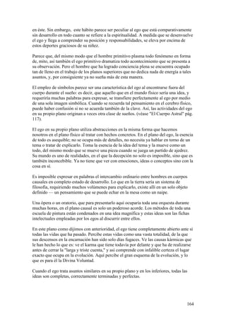 en éste. Sin embargo, este hábito parece ser peculiar al ego que está comparativamente
sin desarrollo en todo cuanto se refiere a la espiritualidad. A medida que se desenvuelve
el ego y llega a comprender su posición y responsabilidades, se eleva por encima de
estos deportes graciosos de su niñez.

Parece que, del mismo modo que el hombre primitivo plasma todo fenómeno en forma
de, mito, así también el ego primitivo dramatiza todo acontecimiento que se presenta a
su observación. Pero el hombre que ha logrado conciencia plena se encuentra ocupado
tan de lleno en el trabajo de los planos superiores que no dedica nada de energía a tales
asuntos, y, por consiguiente ya no sueña más de esta manera.

El empleo de símbolos parece ser una característica del ego al encontrarse fuera del
cuerpo durante el sueño: es decir, que aquello que en el mundo físico sería una idea, y
requeriría muchas palabras para expresar, se transfiere perfectamente al ego por medio
de una sola imagen simbólica. Cuando se recuerda tal pensamiento en el cerebro físico,
puede haber confusión si no se acuerda también de la clave. Así, las actividades del ego
en su propio plano originan a veces otra clase de sueños. (véase "El Cuerpo Astral" pág.
117).

El ego en su propio plano utiliza abstracciones en la misma forma que hacemos
nosotros en el plano físico al tratar con hechos concretos. En el plano del ego, la esencia
de todo es asequible; no se ocupa más de detalles, no necesita ya hablar en torno de un
tema o tratar de explicarlo. Toma la esencia de la idea del tema y la mueve como un
todo, del mismo modo que se mueve una pieza cuando se juega un partido de ajedrez.
Su mundo es uno de realidades, en el que la decepción no solo es imposible, sino que es
también inconcebible. Ya no tiene que ver con emociones, ideas o conceptos sino con la
cosa en sí.

Es imposible expresar en palabras el intercambio ordinario entre hombres en cuerpos
causales en completo estado de desarrollo. Lo que en la tierra sería un sistema de
filosofía, requiriendo muchos volúmenes para explicarlo, existe allí en un solo objeto
definido — un pensamiento que se puede echar en la mesa como un naipe.

Una ópera o un oratorio, que para presentarlo aquí ocuparía toda una orquesta durante
muchas horas, en el plano causal es solo un poderoso acorde. Los métodos de toda una
escuela de pintura están condenados en una idea magnífica y estas ideas son las fichas
intelectuales empleadas por los egos al discurrir entre ellos.

En este plano como dijimos con anterioridad, el ego tiene completamente abierto ante sí
todas las vidas que ha pasado. Percibe estas vidas como una vasta totalidad, de la que
sus descensos en la encarnación han sido solo días fugaces. Ve las causas kármicas que
le han hecho lo que es: ve el karma que tiene todavía por delante y que ha de realizarse
antes de cerrar la "larga y triste cuenta," y así comprende con infalible certeza el lugar
exacto que ocupa en la evolución. Aquí percibe el gran esquema de la evolución, y lo
que es para él la Divina Voluntad.

Cuando el ego trata asuntos similares en su propio plano y en los inferiores, todas las
ideas son completas, correctamente terminadas y perfectas.




                                                                                       164
 