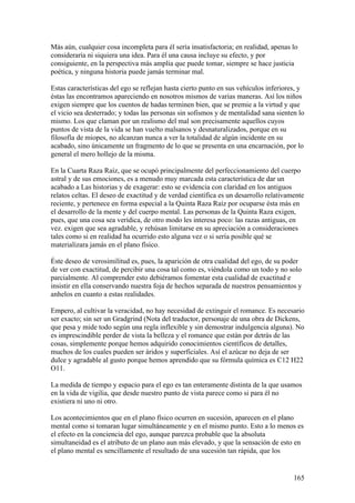 Más aún, cualquier cosa incompleta para él sería insatisfactoria; en realidad, apenas lo
consideraría ni siquiera una idea. Para él una causa incluye su efecto, y por
consiguiente, en la perspectiva más amplia que puede tomar, siempre se hace justicia
poética, y ninguna historia puede jamás terminar mal.

Estas características del ego se reflejan hasta cierto punto en sus vehículos inferiores, y
éstas las encontramos apareciendo en nosotros mismos de varias maneras. Así los niños
exigen siempre que los cuentos de hadas terminen bien, que se premie a la virtud y que
el vicio sea desterrado; y todas las personas sin sofismos y de mentalidad sana sienten lo
mismo. Los que claman por un realismo del mal son precisamente aquellos cuyos
puntos de vista de la vida se han vuelto malsanos y desnaturalizados, porque en su
filosofía de miopes, no alcanzan nunca a ver la totalidad de algún incidente en su
acabado, sino únicamente un fragmento de lo que se presenta en una encarnación, por lo
general el mero hollejo de la misma.

En la Cuarta Raza Raíz, que se ocupó principalmente del perfeccionamiento del cuerpo
astral y de sus emociones, es a menudo muy marcada esta característica de dar un
acabado a Las historias y de exagerar: esto se evidencia con claridad en los antiguos
relatos celtas. El deseo de exactitud y de verdad científica es un desarrollo relativamente
reciente, y pertenece en forma especial a la Quinta Raza Raíz por ocuparse ésta más en
el desarrollo de la mente y del cuerpo mental. Las personas de la Quinta Raza exigen,
pues, que una cosa sea verídica, de otro modo les interesa poco: las razas antiguas, en
vez. exigen que sea agradable, y rehúsan limitarse en su apreciación a consideraciones
tales como si en realidad ha ocurrido esto alguna vez o si sería posible qué se
materializara jamás en el plano físico.

Éste deseo de verosimilitud es, pues, la aparición de otra cualidad del ego, de su poder
de ver con exactitud, de percibir una cosa tal como es, viéndola como un todo y no solo
parcialmente. Al comprender esto debiéramos fomentar esta cualidad de exactitud e
insistir en ella conservando nuestra foja de hechos separada de nuestros pensamientos y
anhelos en cuanto a estas realidades.

Empero, al cultivar la veracidad, no hay necesidad de extinguir el romance. Es necesario
ser exacto; sin ser un Gradgrind (Nota del traductor, personaje de una obra de Dickens,
que pesa y mide todo según una regla inflexible y sin demostrar indulgencia alguna). No
es imprescindible perder de vista la belleza y el romance que están por detrás de las
cosas, simplemente porque hemos adquirido conocimientos científicos de detalles,
muchos de los cuales pueden ser áridos y superficiales. Así el azúcar no deja de ser
dulce y agradable al gusto porque hemos aprendido que su fórmula química es C12 H22
O11.

La medida de tiempo y espacio para el ego es tan enteramente distinta de la que usamos
en la vida de vigilia, que desde nuestro punto de vista parece como si para él no
existiera ni uno ni otro.

Los acontecimientos que en el plano físico ocurren en sucesión, aparecen en el plano
mental como si tomaran lugar simultáneamente y en el mismo punto. Esto a lo menos es
el efecto en la conciencia del ego, aunque parezca probable que la absoluta
simultaneidad es el atributo de un plano aun más elevado, y que la sensación de esto en
el plano mental es sencillamente el resultado de una sucesión tan rápida, que los


                                                                                       165
 