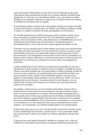 espacios de tiempo infinitesimales son tan veloces como la impresión de una rueda
continuada de fuego, producida por un palo con el extremo ardiendo, haciéndolo girar
rápidamente. La razón de esto es naturalmente debido a que el ojo humano no puede
distinguir como separadas, impresiones similares que se suceden en intervalos menores
de alrededor de una décima parte de segundo.

Se encontrarán ejemplos específicos de lo que podemos calificar de inmensa velocidad
en la que actúa el ego en su propio plano, en “Sueños” por el Obispo Leadbeater, donde
se relatan y se explican un número de sueños que dependen de este fenómeno.

Un resultado producido por el método del ego para medir el tiempo, consiste en que,
hasta cierto grado, sea posible la previsión. Si se sabe descifrarlos, el presente, el
pasado, y hasta cierto punto el futuro, están abiertos para él. Indudablemente, de vez en
cuando prevé acontecimientos que serian de interés o de importancia para la
personalidad inferior, y hace esfuerzos más o menos logrados para fijarlos en ella.

Él hombre, fuera de toda duda, posee el libre albedrío; de ahí que la previsión del futuro
sea posible solo hasta cierto punto. En el caso del hombre corriente, es quizás, en gran
parte probable, puesto que no ha desarrollado ninguna voluntad propia que valga la
pena mencionar, y por consiguiente es mayormente el esclavo de las circunstancias. Su
Karma le sitúa en ciertas condiciones y la acción de éstas sobre él es factor de tanto más
importancia en su historia que se puede prever su curso futuro con seguridad casi
matemática.

Cuando consideremos el vasto número de acontecimientos que pueden ser muy poco
afectados por la acción humana, y también la relación compleja y extendida de causas y
efectos, no nos debe asombrar que, en el plano donde es visible el resultado de todas las
causas en acción actualmente, sea posible predecir parte considerable del futuro con
gran exactitud en cuanto a detalle. Se ha comprobado repetidas veces que ésto es
posible, no solo mediante sueños proféticos, sino por medio de la "doble vista" de los
habitantes del norte de Escocia, y las predicciones de los clarividentes; y es en la
predicción de los efectos de las causas ya en existencia que se basa gran parte del
esquema de la astrología.

Sin embargo, cuando tiene que ver con un hombre desarrollado, entonces falla la
profecía, por no ser éste esclavo de las circunstancias, sino que las domina en gran
parte. Los sucesos principales de su vida por cierto están fijados de antemano por su
karma pasado, pero la forma en que permite que estos le afecten, el método por medio
del cual los manejará y quizás triunfará sobre ellos éstos le pertenecen y no se pueden
prever sino como probabilidades. Tales acciones de él, se convierten a su vez en causas,
y así se producen en su vida, cadenas de efectos que no fueron previstos en el plan
original, y, por consiguiente, no se hubieron podido predecir con exactitud alguna.

Podemos decir pues, que el curso de la vida del hombre de desarrollo corriente, carente
de toda voluntad digna de mencionar, se puede "prever a veces con bastante nitidez,
pero el ego al tomar su futuro en las manos con valentía, imposibilita toda previsión
exacta.

El ego que tiene cierto grado de desarrollo, meditará en su propio nivel, si bien tal
meditación no sintonizará necesariamente con ninguna meditación que pueda estar


                                                                                        166
 