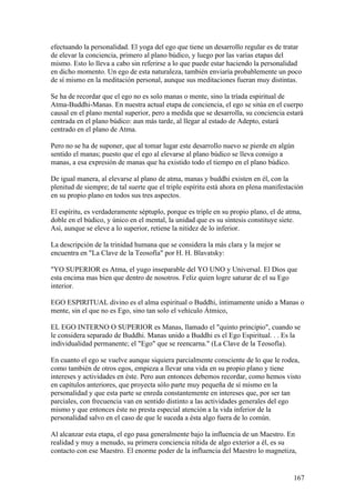 efectuando la personalidad. El yoga del ego que tiene un desarrollo regular es de tratar
de elevar la conciencia, primero al plano búdico, y luego por las varias etapas del
mismo. Esto lo lleva a cabo sin referirse a lo que puede estar haciendo la personalidad
en dicho momento. Un ego de esta naturaleza, también enviaría probablemente un poco
de sí mismo en la meditación personal, aunque sus meditaciones fueran muy distintas.

Se ha de recordar que el ego no es solo manas o mente, sino la tríada espiritual de
Atma-Buddhi-Manas. En nuestra actual etapa de conciencia, el ego se sitúa en el cuerpo
causal en el plano mental superior, pero a medida que se desarrolla, su conciencia estará
centrada en el plano búdico: aun más tarde, al llegar al estado de Adepto, estará
centrado en el plano de Atma.

Pero no se ha de suponer, que al tomar lugar este desarrollo nuevo se pierde en algún
sentido el manas; puesto que el ego al elevarse al plano búdico se lleva consigo a
manas, a esa expresión de manas que ha existido todo el tiempo en el plano búdico.

De igual manera, al elevarse al plano de atma, manas y buddhi existen en él, con la
plenitud de siempre; de tal suerte que el triple espíritu está ahora en plena manifestación
en su propio plano en todos sus tres aspectos.

El espíritu, es verdaderamente séptuplo, porque es triple en su propio plano, el de atma,
doble en el búdico, y único en el mental, la unidad que es su síntesis constituye siete.
Así, aunque se eleve a lo superior, retiene la nitidez de lo inferior.

La descripción de la trinidad humana que se considera la más clara y la mejor se
encuentra en "La Clave de la Teosofía" por H. H. Blavatsky:

"YO SUPERIOR es Atma, el yugo inseparable del YO UNO y Universal. El Dios que
esta encima mas bien que dentro de nosotros. Feliz quien logre saturar de el su Ego
interior.

EGO ESPIRITUAL divino es el alma espiritual o Buddhi, íntimamente unido a Manas o
mente, sin el que no es Ego, sino tan solo el vehículo Átmico,

EL EGO INTERNO O SUPERIOR es Manas, llamado el "quinto principio", cuando se
le considera separado de Buddhi. Manas unido a Buddhi es el Ego Espiritual. . . Es la
individualidad permanente; el "Ego" que se reencarna." (La Clave de la Teosofía).

En cuanto el ego se vuelve aunque siquiera parcialmente consciente de lo que le rodea,
como también de otros egos, empieza a llevar una vida en su propio plano y tiene
intereses y actividades en éste. Pero aun entonces debemos recordar, como hemos visto
en capítulos anteriores, que proyecta sólo parte muy pequeña de sí mismo en la
personalidad y que esta parte se enreda constantemente en intereses que, por ser tan
parciales, con frecuencia van en sentido distinto a las actividades generales del ego
mismo y que entonces éste no presta especial atención a la vida inferior de la
personalidad salvo en el caso de que le suceda a ésta algo fuera de lo común.

Al alcanzar esta etapa, el ego pasa generalmente bajo la influencia de un Maestro. En
realidad y muy a menudo, su primera conciencia nítida de algo exterior a él, es su
contacto con ese Maestro. El enorme poder de la influencia del Maestro lo magnetiza,


                                                                                       167
 