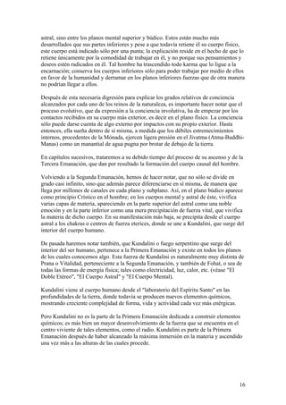 astral, sino entre los planos mental superior y búdico. Estos están mucho más
desarrollados que sus partes inferiores y pese a que todavía retiene él su cuerpo físico,
este cuerpo está indicado sólo por una punta; la explicación reside en el hecho de que lo
retiene únicamente por la comodidad de trabajar en él, y no porque sus pensamientos y
deseos estén radicados en él. Tal hombre ha trascendido todo karma que lo ligue a la
encarnación; conserva los cuerpos inferiores sólo para poder trabajar por medio de ellos
en favor de la humanidad y derramar en los planos inferiores fuerzas que de otra manera
no podrían llegar a ellos.

Después de esta necesaria digresión para explicar los grados relativos de conciencia
alcanzados por cada uno de los reinos de la naturaleza, es importante hacer notar que el
proceso evolutivo, que da expresión a la conciencia involutiva, ha de empezar por los
contactos recibidos en su cuerpo más exterior, es decir en el plano físico. La conciencia
sólo puede darse cuenta de algo externo por impactos con su propio exterior. Hasta
entonces, ella sueña dentro de sí misma, a medida que los débiles estremecimientos
internos, procedentes de la Mónada, ejercen ligera presión en el Jivatma (Atma-Buddhi-
Manas) como un manantial de agua pugna por brotar de debajo de la tierra.

En capítulos sucesivos, trataremos a su debido tiempo del proceso de su ascenso y de la
Tercera Emanación, que dan por resultado la formación del cuerpo causal del hombre.

Volviendo a la Segunda Emanación, hemos de hacer notar, que no sólo se divide en
grado casi infinito, sino que además parece diferenciarse en sí misma, de manera que
llega por millones de canales en cada plano y subplano. Así, en el plano búdico aparece
como principio Crístico en el hombre; en los cuerpos mental y astral de éste, vivifica
varias capas de materia, apareciendo en la parte superior del astral como una noble
emoción y en la parte inferior como una mera precipitación de fuerza vital, que vivifica
la materia de dicho cuerpo. En su manifestación más baja, se precipita desde el cuerpo
astral a los chakras o centros de fuerza eterices, donde se une a Kundalini, que surge del
interior del cuerpo humano.

De pasada haremos notar también, que Kundalini o fuego serpentino que surge del
interior del ser humano, pertenece a la Primera Emanación y existe en todos los planos
de los cuales conocemos algo. Esta fuerza de Kundalini es naturalmente muy distinta de
Prana o Vitalidad, perteneciente a la Segunda Emanación, y también de Fohat, o sea de
todas las formas de energía física; tales como electricidad, luz, calor, etc. (véase "El
Doble Etéreo", "El Cuerpo Astral" y "El Cuerpo Mental).

Kundalini viene al cuerpo humano desde el "laboratorio del Espíritu Santo" en las
profundidades de la tierra, donde todavía se producen nuevos elementos químicos,
mostrando creciente complejidad de forma, vida y actividad cada vez más enérgicas.

Pero Kundalini no es la parte de la Primera Emanación dedicada a construir elementos
químicos; es más bien un mayor desenvolvimiento de la fuerza que se encuentra en el
centro viviente de tales elementos, como el radio. Kundalini es parte de la Primera
Emanación después de haber alcanzado la máxima inmersión en la materia y ascendido
una vez más a las alturas de las cuales procede.




                                                                                        16
 