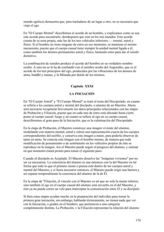 mundo egótico) demuestra que, para trasladarse de un lugar a otro, no es necesario que
viaje el ego.

En "El Cuerpo Mental" describimos el acorde de un hombre, y explicamos como se usa
este acorde para encontrarle, dondequiera que esté en los tres mundos. Este acorde
consta de su nota propia, más las de los tres vehículos inferiores — mental, astral y
físico. Si el hombre no tiene ninguno de estos en ese momento, se mantiene el mismo
mecanismo, puesto que el cuerpo causal tiene siempre la unidad mental ligada a él,
como también los átomos permanentes astral y físico, bastando estos para dar el sonido
distintivo.

La combinación de sonidos produce el acorde del hombre en su verdadero nombre
oculto. A esto no se le ha de confundir con el nombre oculto del Augoeides, que es el
acorde de los tres principios del ego, producidos por las vibraciones de los átomos de
atma, buddhi y manas, y la Mónada por detrás de los mismos.


                                    Capítulo XXXI

                                   LA INICIACIÓN

En "El Cuerpo Astral" y "El Cuerpo Mental" se trató el tema del Discipulado, en cuanto
se refería a los cuerpos astral y mental del discípulo, o alumno de un Maestro. Ahora
será necesario recapitular brevemente los datos principales relacionados con las etapas
de Probación y Filiación, puesto que en cada uno de éstos está afectado hasta cierto
punto el cuerpo causal: luego y en cuanto se refiere al ego en su cuerpo causal,
describiremos el gran paso de la Iniciación, que es la culminación del Discipulado.

En la etapa de Probación, el Maestro construye una imagen viviente del alumno,
modelando con materia mental, astral y etérea una representación exacta de los cuerpos
correspondientes del neófito, y conserva esta imagen a mano, para poderla observar de
tanto en tanto. Se conecta esta imagen con el hombre mismo, de manera que toda
modificación de pensamiento o de sentimiento en los vehículos propios de éste se
reproduce en la imagen. Así el Maestro puede seguir el progreso del alumno, y estimar
en que momento estará pronto para tomar el siguiente paso.

Cuando el discípulo es Aceptado. El Maestro disuelve las "imágenes vivientes" por no
ser ya necesarias. La conciencia del alumno se une entonces con la del Maestro en tal
forma que todo lo que el primero siente o piensa está dentro de los cuerpos astral y
mental del Maestro; y si fuera necesario entonces, el Maestro puede erigir una barrera y
así separar temporalmente la conciencia del alumno de la de Él.

En la etapa de "Filiación, el vínculo con el Maestro es tal que no solo la mente inferior,
sino también el ego en el cuerpo causal del alumno está envuelto en el del Maestro, y
éste ya no puede correr un velo para interceptar la comunicación entre El y su discípulo.

Si bien estas etapas ayudan mucho en la preparación del individuo para tomar la
primera gran iniciación, sin embargo, hablando técnicamente, no tienen nada que ver
con la Iniciación, o grados en el Sendero, que pertenecen a una categoría
completamente distinta. La Probación, v la Filiación representan la relación del alumno


                                                                                      170
 