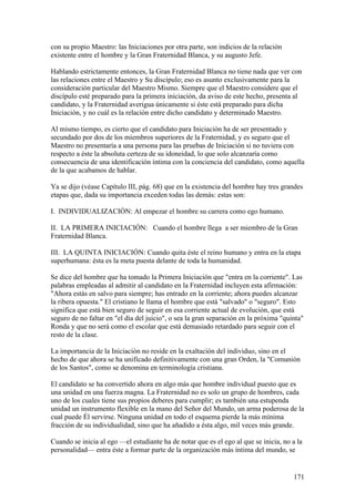 con su propio Maestro: las Iniciaciones por otra parte, son indicios de la relación
existente entre el hombre y la Gran Fraternidad Blanca, y su augusto Jefe.

Hablando estrictamente entonces, la Gran Fraternidad Blanca no tiene nada que ver con
las relaciones entre el Maestro y Su discípulo; eso es asunto exclusivamente para la
consideración particular del Maestro Mismo. Siempre que el Maestro considere que el
discípulo esté preparado para la primera iniciación, da aviso de este hecho, presenta al
candidato, y la Fraternidad averigua únicamente si éste está preparado para dicha
Iniciación, y no cuál es la relación entre dicho candidato y determinado Maestro.

Al mismo tiempo, es cierto que el candidato para Iniciación ha de ser presentado y
secundado por dos de los miembros superiores de la Fraternidad, y es seguro que el
Maestro no presentaría a una persona para las pruebas de Iniciación si no tuviera con
respecto a éste la absoluta certeza de su idoneidad, lo que solo alcanzaría como
consecuencia de una identificación íntima con la conciencia del candidato, como aquella
de la que acabamos de hablar.

Ya se dijo (véase Capítulo III, pág. 68) que en la existencia del hombre hay tres grandes
etapas que, dada su importancia exceden todas las demás: estas son:

I. INDIVIDUALIZACIÓN: Al empezar el hombre su carrera como ego humano.

II. LA PRIMERA INICIACIÓN: Cuando el hombre llega a ser miembro de la Gran
Fraternidad Blanca.

III. LA QUINTA INICIACIÓN: Cuando quita éste el reino humano y entra en la etapa
superhumana: ésta es la meta puesta delante de toda la humanidad.

Se dice del hombre que ha tomado la Primera Iniciación que "entra en la corriente". Las
palabras empleadas al admitir al candidato en la Fraternidad incluyen esta afirmación:
"Ahora estás en salvo para siempre; has entrado en la corriente; ahora puedes alcanzar
la ribera opuesta." El cristiano le llama el hombre que está "salvado" o "seguro". Esto
significa que está bien seguro de seguir en esa corriente actual de evolución, que está
seguro de no faltar en "el día del juicio", o sea la gran separación en la próxima "quinta"
Ronda y que no será como el escolar que está demasiado retardado para seguir con el
resto de la clase.

La importancia de la Iniciación no reside en la exaltación del individuo, sino en el
hecho de que ahora se ha unificado definitivamente con una gran Orden, la "Comunión
de los Santos", como se denomina en terminología cristiana.

El candidato se ha convertido ahora en algo más que hombre individual puesto que es
una unidad en una fuerza magna. La Fraternidad no es solo un grupo de hombres, cada
uno de los cuales tiene sus propios deberes para cumplir; es también una estupenda
unidad un instrumento flexible en la mano del Señor del Mundo, un arma poderosa de la
cual puede Él servirse. Ninguna unidad en todo el esquema pierde la más mínima
fracción de su individualidad, sino que ha añadido a ésta algo, mil veces más grande.

Cuando se inicia al ego —el estudiante ha de notar que es el ego al que se inicia, no a la
personalidad— entra éste a formar parte de la organización más íntima del mundo, se


                                                                                       171
 