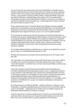 une con el gran mar de conciencia de la Gran Fraternidad Blanca. No podrá el nuevo
iniciado comprender durante mucho tiempo todo lo que implica esta unión, tendrá que
penetrar mucho en los santuarios antes de poder darse cuenta de lo estrecho que es el
vínculo, y cuan grande la conciencia del Rey Mismo, el Señor del Mundo, conciencia
que todos los Hermanos comparten hasta cierto punto con Él. Es incomprensible e
inexpresable aquí abajo; como indeciblemente metafísico y sutil, pero, sin embargo, es
una gloriosa realidad, real hasta tal punto que., cuando empezamos a darnos cuenta de
ello, todo lo demás nos parece irreal.

Vimos anteriormente (véase "El Cuerpo Mental" pág. 284) que el alumno aceptado
puede poner su pensamiento al lado del pensamiento del Maestro; así el Iniciado puede
ahora poner el suyo junto al pensamiento de la Fraternidad y atraer a sí exactamente
aquella parte de esa magna conciencia a la que él, en su nivel, puede responder.

En el momento de la gran ceremonia en la que aparece la Estrella de la Iniciación, se
extiende una línea de luz refulgente desde dicha Estrella al corazón del Iniciador y de El
al corazón del candidato. Bajo la influencia de ese poderoso magnetismo, la pequeña
Estrella Plateada de la Conciencia, que representa la Mónada en el candidato, acrece en
refulgente luminosidad, hasta colmar su cuerpo causal, y durante un maravilloso
momento la Mónada y el ego son uno, como serán permanentemente uno cuando
alcance el Adeptado.

En esta oportunidad la Mónada se identifica por un instante con la fracción de sí mismo
que es el ego, y es la Mónada Quién pronuncia los votos.

El efecto de la Iniciación en el cuerpo astral ha sido descrito ya en "El Cuerpo Astral"
pág. 289.

Tan maravillosa es la expansión de conciencia del Iniciado que es muy exacto calificar
el cambio como un nuevo nacimiento. El Iniciado empieza a llevar una vida nueva
"como niño pequeño", la vida del Cristo; el Cristo, la conciencia búdica o intuitiva, nace
dentro de su corazón

Ahora tiene también el poder de pronunciar la bendición de la Fraternidad, una
tremenda y preponderante fuerza que puede otorgar o enviar a cualquiera de acuerdo a
lo que considere él más apropiado a útil. El poder de la Fraternidad efunde a través de
él, todo lo que é permita. Le corresponde a él usar el poder y recordar que tiene toda la
responsabilidad de dirigirlo, para cualquier propósito que pueda determinar. La
bendición pronunciada por el Oficiante en la Iniciación significa: "Yo te bendigo; vierto
mi fuerza y mi bendición en ti; ve que a tu vez pases constantemente esta fuerza en
bendición a otros."

Si el Iniciado posee la cualidad de Shradda —perfecta confianza e su Maestro y en la
Fraternidad, y la absoluta seguridad de que por la razón de ser él uno de Ellos, todas las
cosas le son posibles— puede pasar por el mundo como un verdadero Ángel de luz,
derramando alegría bendición a lo largo de su camino.

Antes de la Iniciación, el alumno probablemente se ejercitó ya en el desarrollo de la
conciencia búdica, de manera que por lo general ha tenido experiencia en este nivel.
Pero al no ser así, entonces ocurre su primera experiencia en la Iniciación.


                                                                                        172
 