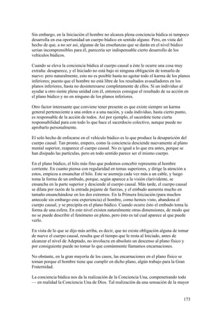 Sin embargo, en la Iniciación el hombre no alcanza plena conciencia búdica ni tampoco
desarrolla en esa oportunidad un cuerpo búdico en sentido alguno. Pero, en vista del
hecho de que, a no ser así, algunas de las enseñanzas que se darán en el nivel búdico
serian incomprensibles para él, parecería ser indispensable cierto desarrollo de los
vehículos búdicos.

Cuando se eleva la conciencia búdica al cuerpo causal a éste le ocurre una cosa muy
extraña: desaparece, y el Iniciado no está bajo ni ninguna obligación de tomarlo de
nuevo: pero naturalmente, esto no es posible hasta no agotar todo el karma de los planos
inferiores; puesto que el hombre no está libre de los resultados avasalladores en los
planos inferiores, hasta no desinteresarse completamente de ellos. Si un individuo al
ayudar a otro siente plena unidad con él, entonces consigue el resultado de su acción en
el plano búdico y no en ninguno de los planos inferiores.

Otro factor interesante que conviene tener presente es que existe siempre un karma
general perteneciente a una orden o a una nación, y cada individuo, hasta cierto punto,
es responsable de la acción de todos. Así por ejemplo, el sacerdote tiene cierta
responsabilidad para con todo lo que hace el sacerdocio colectivo, aunque puede no
aprobarlo personalmente.

El solo hecho de enfocarse en el vehículo búdico es lo que produce la desaparición del
cuerpo causal. Tan pronto, empero, como la conciencia desciende nuevamente al plano
mental superior, reaparece el cuerpo causal. No es igual a lo que era antes, porque se
han disipado las partículas, pero en todo sentido parece ser el mismo cuerpo.

En el plano búdico, el hilo más fino que podemos concebir representa al hombre
corriente. En cuanto piensa con regularidad en temas superiores, y dirige la atención a
estos, empieza a ensanchar el hilo. Este se asemeja cada vez más a un cable, y luego
toma la forma de un embudo, porque, según aparece a la visión clarividente, se
ensancha en la parte superior y desciende al cuerpo causal. Más tarde, el cuerpo causal
se dilata por razón de la entrada pujante de fuerzas, y el embudo aumenta mucho en
tamaño ensanchándose en los dos extremos. En la Primera Iniciación (para muchos
antecede sin embargo esta experiencia) el hombre, como hemos visto, abandona el
cuerpo causal, y se precipita en el plano búdico. Cuando ocurre ésto el embudo toma la
forma de una esfera. En este nivel existen naturalmente otras dimensiones, de modo que
no se puede describir el fenómeno en pleno, pero ésto es tal cual aparece al que puede
verlo.

En vista de lo que se dijo más arriba, es decir, que no existe obligación alguna de tomar
de nuevo el cuerpo causal, resulta que el tiempo que le resta al Iniciado, antes de
alcanzar el nivel de Adeptado, no involucra en absoluto un descenso al plano físico y
por consiguiente puede no tomar lo que comúnmente llamamos encarnaciones.

No obstante, en la gran mayoría de los casos, las encarnaciones en el plano físico se
toman porque el hombre tiene que cumplir en dicho plano, algún trabajo para la Gran
Fraternidad.

La conciencia búdica nos da la realización de la Conciencia Una, compenetrando todo
— en realidad la Conciencia Una de Dios. Tal realización da una sensación de la mayor


                                                                                      173
 