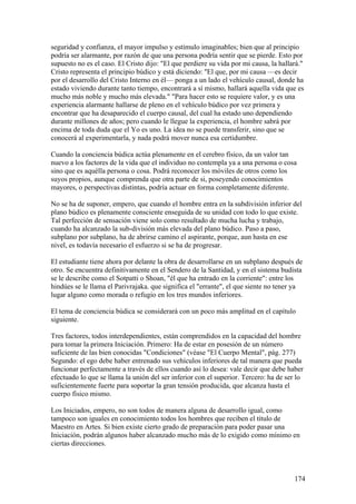 seguridad y confianza, el mayor impulso y estímulo imaginables; bien que al principio
podría ser alarmante, por razón de que una persona podría sentir que se pierde. Esto por
supuesto no es el caso. El Cristo dijo: "El que perdiere su vida por mi causa, la hallará."
Cristo representa el principio búdico y está diciendo: ''El que, por mi causa —es decir
por el desarrollo del Cristo Interno en él— ponga a un lado el vehículo causal, donde ha
estado viviendo durante tanto tiempo, encontrará a sí mismo, hallará aquella vida que es
mucho más noble y mucho más elevada." "Para hacer esto se requiere valor, y es una
experiencia alarmante hallarse de pleno en el vehículo búdico por vez primera y
encontrar que ha desaparecido el cuerpo causal, del cual ha estado uno dependiendo
durante millones de años; pero cuando le llegue la experiencia, el hombre sabrá por
encima de toda duda que el Yo es uno. La idea no se puede transferir, sino que se
conocerá al experimentarla, y nada podrá mover nunca esa certidumbre.

Cuando la conciencia búdica actúa plenamente en el cerebro físico, da un valor tan
nuevo a los factores de la vida que el individuo no contempla ya a una persona o cosa
sino que es aquélla persona o cosa. Podrá reconocer los móviles de otros como los
suyos propios, aunque comprenda que otra parte de si, poseyendo conocimientos
mayores, o perspectivas distintas, podría actuar en forma completamente diferente.

No se ha de suponer, empero, que cuando el hombre entra en la subdivisión inferior del
plano búdico es plenamente consciente enseguida de su unidad con todo lo que existe.
Tal perfección de sensación viene solo como resultado de mucha lucha y trabajo,
cuando ha alcanzado la sub-división más elevada del plano búdico. Paso a paso,
subplano por subplano, ha de abrirse camino el aspirante, porque, aun hasta en ese
nivel, es todavía necesario el esfuerzo si se ha de progresar.

El estudiante tiene ahora por delante la obra de desarrollarse en un subplano después de
otro. Se encuentra definitivamente en el Sendero de la Santidad, y en el sistema budista
se le describe como el Sotpatti o Shoan, "él que ha entrado en la corriente": entre los
hindúes se le llama el Parivrajaka. que significa el "errante", el que siente no tener ya
lugar alguno como morada o refugio en los tres mundos inferiores.

El tema de conciencia búdica se considerará con un poco más amplitud en el capítulo
siguiente.

Tres factores, todos interdependientes, están comprendidos en la capacidad del hombre
para tomar la primera Iniciación. Primero: Ha de estar en posesión de un número
suficiente de las bien conocidas "Condiciones" (véase "El Cuerpo Mental", pág. 277)
Segundo: el ego debe haber entrenado sus vehículos inferiores de tal manera que pueda
funcionar perfectamente a través de ellos cuando así lo desea: vale decir que debe haber
efectuado lo que se llama la unión del ser inferior con el superior. Tercero: ha de ser lo
suficientemente fuerte para soportar la gran tensión producida, que alcanza hasta el
cuerpo físico mismo.

Los Iniciados, empero, no son todos de manera alguna de desarrollo igual, como
tampoco son iguales en conocimiento todos los hombres que reciben el título de
Maestro en Artes. Si bien existe cierto grado de preparación para poder pasar una
Iniciación, podrán algunos haber alcanzado mucho más de lo exigido como mínimo en
ciertas direcciones.



                                                                                       174
 