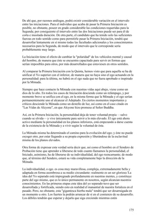 De ahí que, por razones análogas, podrá existir considerable variación en el intervalo
entre las iniciaciones. Para el individuo que acaba de pasar la Primera Iniciación es
posible, no obstante, poseer en grado considerable las condiciones requeridas para la
Segunda; por consiguiente el intervalo entre las dos Iniciaciones puede ser para él de
corta e inusitada duración. De otra parte, el candidato que ha tenido solo las suficientes
fuerzas en todo sentido como para permitirle pasar la Primera Iniciación, tendrá que
desarrollar lentamente en sí mismo todas las facultades adicionales y los conocimientos
necesarios para la Segunda, de modo que el intervalo que le corresponde sería
probablemente muy largo.

La Iniciación tiene el efecto de cambiar la "polaridad" de los vehículos mental y causal
del hombre, de manera que éste se encuentra capacitado para servir en formas que
serían imposibles para otros, por más desarrollados que estuviesen en otros sentidos.

Al comparar la Primera Iniciación con la Quinta, hemos visto que para aquella se ha de
unificar el Yo superior con el inferior, de manera que no haya sino el ego actuando en la
personalidad: para la última, no habrá en el ego nada que no fuera aprobado o inspirado
por la Mónada.

Siempre que hace contacto la Mónada con nuestras vidas aquí abajo, viene como un
dios de lo alto. En todos los casos de Iniciación desciende como un relámpago, y por
momento breve se unifica con el ego, en la misma forma que la Mónada y el ego serían
permanentemente uno al alcanzar el Adeptado. En ciertos momentos importantes y
críticos desciende la Mónada como un destello de luz, así como en el caso citado en
"Las Vidas de Alcyone", en que Alcyone hizo promesa al Señor Buddha.

Así, en la Primera Iniciación, la personalidad deja de tener voluntad propia —salvo
cuando se olvida— y vive únicamente para servir a lo más elevado. El ego está ahora
activo mediante la personalidad en los planos inferiores, está empezando a darse cuenta
de la existencia de la Mónada y a vivir según la voluntad de ésta.

La Mónada misma ha determinado el camino para la evolución del ego; y éste no puede
escoger otro, por estar llegando a su propia expresión y liberándose de la esclavitud
misma de los planos elevados.

Otra forma de expresar esta verdad sería decir que, así como el hombre en el Sendero de
Probación tiene que aprender a liberarse de todo cuanto llamamos la personalidad, el
Iniciado, asimismo, ha de liberarse de su individualidad, del ego reencarnante; de modo
que, al término del Sendero, estará su vida completamente bajo la dirección de la
Mónada.

La individualidad, o ego. es cosa muy maravillosa, compleja, extremadamente bella y
adaptada en forma asombrosa a su medio circundante: realmente es un ser glorioso.'La
idea del Yo separado está impregnado profundamente en nuestras mentes, y constituye
parte del ego mismo, que es lo único permanente en nosotros, según alcanzan nuestros
conocimientos. En las primeras etapas esta idea del yo separado tuvo que ser
desarrollada y fortificada, siendo esto en realidad el manantial de nuestra fortaleza en el
pasado. Pero, no obstante, esta "gigantesca hierba mala" tendrá que ser desarraigada en
un momento u otro. Los fuertes la podrán arrancar de sí en el comienzo de su desarrollo.
Los débiles tendrán que esperar y dejarla que siga creciendo mientras estén


                                                                                       175
 