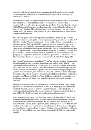 desenvolviendo las fuerzas suficientes para exterminarla. Para ellos es infortunado,
puesto que cuanto más tiempo se la permite persistir, tanto más se entreteje en la
naturaleza del hombre.

Por este motivo, todos los sistemas de enseñanza ocultista están de acuerdo en aconsejar
a los estudiantes de tratar de liberarse desde el comienzo, de la ilusión de la
separatividad. El hombre tiene que aprender que por detrás de la individualidad misma
está la Mónada; ésta le parecerá ser el verdadero Yo cuando él haya logrado poner de
lado a la individualidad. Más allá aún de eso, a su debido tiempo, y por sus .propios
medios tendrá que aprender a darse cuenta de que la Mónada misma es solamente una
chispa de la Llama Eterna.

Solo a medida que el yo inferior se purifica de todo hálito de pasión, que el manas
inferior se libera de kama, .podrá el "ser resplandeciente" hacer impresión en ella. H. P.
Blavatsky escribe: "Cuando esta trinidad —Atma-Buddhi-Manas— anticipándose a la
triunfante reunión final más allá de las puertas de la muerte corporal, se convierte
durante unos pocos segundos en una unidad, entonces se permite al candidato, en el
momento de la iniciación, el contemplar su futuro yo. Esto es lo que debemos entender
por el "Resplandeciente" de que habla el Desatir persa; por el Augoeides —el que brilla
por sí mismo— "bendita visión residente en la pura luz" de los filósofos iniciados
griegos; y por las palabras de Porfirio, cuando dice que Plotino se había unido con su
"dios" seis veces durante su vida, y así sucesivamente" (Isis Sin Velo, II pág. 129).

Esta "trinidad" convertida en unidad es el "Cristo" de todos los místicos. Cuando, en la
última Iniciación se haya extendido al candidato en el suelo o piedra del altar, y haya
representado así la crucifixión de la carne, o sea de la naturaleza inferior, y cuando se
haya "resucitado" de esta "muerte" como conquistador triunfante sobre el pecado y la
muerte, entonces, en el momento supremo, verá por delante de él la gloriosa presencia,
y se hará "uno con Cristo", será él mismo el Cristo. En adelante, podrá vivir en cuerpo
físico, pero éste se habrá convertido en instrumento obediente; él se habrá unido con su
verdadero Ser, Manas unificado con Atma-Buddhi, y, mediante la personalidad en la
que habita, manejará sus poderes con toda plenitud, como inteligencia inmortal y
espiritual.

Mientras estuvo aun luchando en las cadenas de la naturaleza inferior, Cristo, el ego
espiritual, fue crucificado diariamente en él; pero en el Adepto perfecto, el Cristo ha
resucitado triunfante, señor de sí mismo y de la naturaleza. El largo peregrinaje ha
terminado, el ciclo de la necesidad ha sido hollado, la rueda del renacimiento deja de
girar, el Hijo del Hombre se ha perfeccionado mediante el sufrimiento.

Hasta no alcanzar este punto, "el Cristo" es el objeto de la aspiración. El "rayo" está
siempre esforzándose por retornar a su fuente, el manas inferior aspirando siempre a
volver de nuevo a ser uno con el superior. Es esta continua ansia de unión que se
manifiesta como oración, como aspiración, como "la búsqueda de Dios" "Sedienta está
mi alma de Dios, del Dios vivo" clama el ardiente cristiano. Este clamor es el impulso
inextinguible del ser inferior hacia el superior. Si la persona ora al Buddha, a Vishnú, al
Cristo, a la Virgen, al Padre, es, naturalmente solo cuestión de dialecto, no de verdad
esencial.




                                                                                       176
 