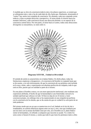 A medida que se eleva la conciencia todavía más a los planos superiores, se notará que
se sobreponen más y más a las de cada lado de ella, hasta que, finalmente, alcanzando el
"centro" hay unión casi completa de conciencia. No obstante, cada rayo separado existe
todavía y tiene su propia dirección y perspectiva. Al mirar desde el exterior hacia los
mundos inferiores, cada conciencia encara una dirección distinta: es un aspecto de la
conciencia central única. Por otra parte, al mirar hacia el centro, todas estas direcciones
divergentes se encuentran y se unen entre sí.




                     Diagrama XXXVIII _ Unidad en Diversidad

El sentido de unión es característico en el plano búdico. En dicho plano, todas las
limitaciones empiezan a desaparecer, y la conciencia del hombre se expande hasta que
se da cuenta, y no solo teóricamente, de que la conciencia de sus prójimos está incluida
en la suya; siente, sabe y experimenta con absoluta perfección de simpatía, todo lo que
está en ellos, puesto que en realidad es parte de sí mismo.

En este plano el hombre conoce, no con mera apreciación intelectual, sino mediante una
experiencia definida, el hecho de que la humanidad es una fraternidad, merced a la
unidad espiritual que subyace en todo. Si bien no deja de ser él mismo y tener
conciencia propia, sin embargo ésta se ha expansionado en una simpatía tan perfecta
con la conciencia de los demás, que se da cuenta de que en verdad él es solo parte de un
todo poderoso.

Del mismo modo que un ser que se mantuviera en el sol, bañado en la luz de éste e
irradiándola, no sentiría diferencia alguna entre un rayo y otro, sino que irradiaría por
uno de éstos con la misma facilidad como por otra, así el hombre en el. plano búdico
siente la hermandad, y la infunde a cualquiera que necesita su ayuda. Ve a todos los
seres como si fuesen él mismo, y siente que todo lo que tiene les pertenece tanto a ellos



                                                                                       178
 