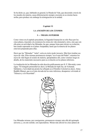 Se ha dicho ya, que, hablando en general, la Oleada de Vida, que desciende a través de
los mundos de materia, causa diferenciación siempre creciente en su retorno hacia
arriba; pero produce sin embargo la reintegración en la unidad.



                                      Capítulo VI

                          LA ANEXIÓN DE LOS ÁTOMOS

                              I — TRIADA SUPERIOR

Como vimos en el capítulo precedente, la Segunda Emanación no sólo fluye por los
cinco planos, trayendo a la existencia los reinos de vida elemental y otros, sino que con
ella pone en actividad a las Mónadas, las que, aunque listas para iniciar su evolución,
han estado esperando en el plano Anupadaka, hasta que la materia de los planos
estuviera preparada para ellas.

Decir que las "Mónadas" "salen", sería en cierto modo inexacto. Más bien irradian sus
rayos de vida. Ellas mismas permanecen siempre "en el seno del Padre", mientras los
rayos de vida llegan al océano de materia, apropiándose allí, como veremos luego en
detalle, de los materiales necesarios para su evolución en los planos inferiores.

La irradiación de las Mónadas ha sido descrita gráficamente por H. P. Blavatsky como
sigue: "El triángulo primordial (es decir, la Mónada de triple faz, de Voluntad,
Sabiduría y Actividad) tan pronto ha reflejado en el Hombre Celestial (es decir, Atma-
Buddhi-Manas), que es el más elevado de los siete inferiores, desaparece volviendo al
"Silencio y a la Oscuridad”.




Las Mónadas mismas, por consiguiente, permanecen siempre más allá del quíntuplo
universo, y, en este sentido, son espectadoras. Moran más allá de los cinco planos de


                                                                                        17
 