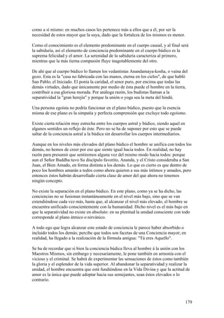 como a sí mismo: en muchos casos les pertenece más a ellos que a él, por ser la
necesidad de estos mayor que la suya, dado que la fortaleza de los mismos es menor.

Como el conocimiento es el elemento predominante en el cuerpo causal, y al final será
la sabiduría, así el elemento de conciencia predominante en el cuerpo búdico es la
suprema felicidad y el amor. La serenidad de la sabiduría caracteriza al primero,
mientras que la más tierna compasión fluye inagotablemente del otro.

De ahí que al cuerpo búdico lo llamen los vedantistas Anandamaya-kosha, o vaina del
gozo. Esta es la "casa no fabricada con las manos, eterna en los cielos", de que habló
San Pablo, el Iniciado. El ponía la caridad, el amor puro, por encima que todas las
demás virtudes, dado que únicamente por medio de ésta puede el hombre en la tierra,
contribuir a esa gloriosa morada. Por análoga razón, los budistas llaman a la
separatividad la "gran herejía" y porque la unión o yoga sea la meta del hindú.

Una persona egoísta no podría funcionar en el plano búdico, puesto que la esencia
misma de ese plano es la simpatía y perfecta comprensión que excluye todo egoísmo.

Existe cierta relación muy estrecha entre los cuerpos astral y búdico, siendo aquel en
algunos sentidos un reflejo de éste. Pero no se ha de suponer por esto que se puede
saltar de la conciencia astral a la búdica sin desarrollar los cuerpos intermediarios.

Aunque en los niveles más elevados del plano búdico el hombre se unifica con todos los
demás, no hemos de creer por eso que siente igual hacia todos. En realidad, no hay
razón para presumir que sentiremos alguna vez del mismo modo hacia todos: porque
aun el Señor Buddha tuvo Su discípulo favorito, Ananda, y el Cristo consideraba a San
Juan, el Bien Amado, en forma distinta a los demás. Lo que es cierto es que dentro de
poco los hombres amarán a todos como ahora quieren a sus más íntimos y amados, pero
entonces éstos habrán desarrollado cierta clase de amor del que ahora no tenemos
ningún concepto.

No existe la separación en el plano búdico. En este plano, como ya se ha dicho, las
conciencias no se fusionan instantáneamente en el nivel más bajo, sino que se van
extendiéndose cada vez más, hasta que, al alcanzar el nivel más elevado, el hombre se
encuentra unificado conscientemente con la humanidad. Dicho nivel es el más bajo en
que la separatividad no existe en absoluto: en su plenitud la unidad consciente con todo
corresponde al plano átmico o nirvánico.

A todo ego que logra alcanzar este estado de conciencia le parece haber absorbido o
incluido todos los demás; percibe que todos son facetas de una Conciencia mayor; en
realidad, ha llegado a la realización de la fórmula antigua: "Tú eres Aquello".

Se ha de recordar que si bien la conciencia búdica lleva al hombre á la unión con los
Maestros Mismos, sin embargo y necesariamente, le pone también en armonía con el
vicioso y el criminal. Se habrá de experimentar las sensaciones de éstos como también
la gloria y el esplendor de la vida superior. Al abandonar la separatividad y realizar la
unidad, el hombre encuentra que está fundiéndose en la Vida Divina y que la actitud de
amor es la única que puede adoptar hacia sus semejantes, sean éstos elevados o lo
contrario.



                                                                                         179
 
