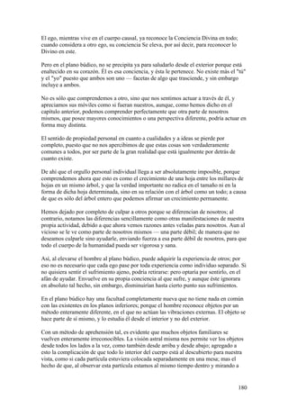 El ego, mientras vive en el cuerpo causal, ya reconoce la Conciencia Divina en todo;
cuando considera a otro ego, su conciencia Se eleva, por así decir, para reconocer lo
Divino en este.

Pero en el plano búdico, no se precipita ya para saludarlo desde el exterior porque está
enaltecido en su corazón. Él es esa conciencia, y ésta le pertenece. No existe más el "tú"
y el "yo" puesto que ambos son uno — facetas de algo que trasciende, y sin embargo
incluye a ambos.

No es sólo que comprendemos a otro, sino que nos sentimos actuar a través de él, y
apreciamos sus móviles como si fueran nuestros, aunque, como hemos dicho en el
capítulo anterior, podemos comprender perfectamente que otra parte de nosotros
mismos, que posee mayores conocimientos o una perspectiva diferente, podría actuar en
forma muy distinta.

El sentido de propiedad personal en cuanto a cualidades y a ideas se pierde por
completo, puesto que no nos apercibimos de que estas cosas son verdaderamente
comunes a todos, por ser parte de la gran realidad que está igualmente por detrás de
cuanto existe.

De ahí que el orgullo personal individual llega a ser absolutamente imposible, porque
comprendemos ahora que esto es como el crecimiento de una hoja entre los millares de
hojas en un mismo árbol, y que la verdad importante no radica en el tamaño ni en la
forma de dicha hoja determinada, sino en su relación con el árbol como un todo; a causa
de que es sólo del árbol entero que podemos afirmar un crecimiento permanente.

Hemos dejado por completo de culpar a otros porque se diferencian de nosotros; al
contrario, notamos las diferencias sencillamente como otras manifestaciones de nuestra
propia actividad, debido a que ahora vemos razones antes veladas para nosotros. Aun al
vicioso se le ve como parte de nosotros mismos — una parte débil; de manera que no
deseamos culparle sino ayudarle, enviando fuerza a esa parte débil de nosotros, para que
todo el cuerpo de la humanidad pueda ser vigorosa y sana.

Así, al elevarse el hombre al plano búdico, puede adquirir la experiencia de otros; por
eso no es necesario que cada ego pase por toda experiencia como individuo separado. Si
no quisiera sentir el sufrimiento ajeno, podría retirarse: pero optaría por sentirlo, en el
afán de ayudar. Envuelve en su propia conciencia al que sufre, y aunque éste ignorara
en absoluto tal hecho, sin embargo, disminuirían hasta cierto punto sus sufrimientos.

En el plano búdico hay una facultad completamente nueva que no tiene nada en común
con las existentes en los planos inferiores; porque el hombre reconoce objetos por un
método enteramente diferente, en el que no actúan las vibraciones externas. El objeto se
hace parte de sí mismo, y lo estudia él desde el interior y no del exterior.

Con un método de aprehensión tal, es evidente que muchos objetos familiares se
vuelven enteramente irreconocibles. La visión astral misma nos permite ver los objetos
desde todos los lados a la vez, como también desde arriba y desde abajo; agregado a
esto la complicación de que todo lo interior del cuerpo está al descubierto para nuestra
vista, como si cada partícula estuviera colocada separadamente en una mesa; mas el
hecho de que, al observar esta partícula estamos al mismo tiempo dentro y mirando a


                                                                                        180
 