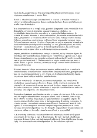 través de ella, es aparente que llega a ser imposible señalar semblanza alguna con el
objeto que conocíamos en el mundo físico.

Si bien la intuición del cuerpo causal reconoce el exterior, la de buddhi reconoce lo
interior, la intelectual nos permite darnos cuenta de algo fuera de uno: con la búdica se
ven las cosas desde dentro.

Si al actuar entonces en el cuerpo físico, queremos comprender a otra persona con el fin
de ayudarla, volvemos la conciencia a su cuerpo causal, y estudiamos sus
peculiaridades; éstas están bien marcadas, y se ven con claridad pero siempre del
exterior. Si, cuando deseamos el mismo conocimiento, levantamos la conciencia al nivel
búdico, encontramos la conciencia del otro individuo como parte de nosotros mismos.
Hallamos un punto de conciencia que podríamos llamar una cavidad en vez de punto.
Podemos hacer que nuestras vibraciones fluyan por ese agujero y penetren la conciencia
de dicho individuo en cualquier nivel deseado y ver todo, por consiguiente, tal cual lo
percibe él — desde el interior, en vez de hacerlo desde el exterior. Se comprenderá
fácilmente como se presta esto a la perfecta comprensión y armonía.

Empero, en todo este extraño avance, como ya se observó, no hay sensación alguna de
pérdida de individualidad aunque desaparece por completo la de separatividad. A pesar
de que esto pueda parecer una paradoja, no obstante es la verdad. El hombre recuerda
todo lo que queda detrás de él. No ha cambiado en ningún sentido salvo que ahora es
mucho más de lo que era entonces, y siente que incluye también dentro de sí muchas
otras manifestaciones.

Si en este momento y lugar un centenar de nosotros pudiésemos elevar la conciencia
simultáneamente al mundo búdico, seríamos todos una conciencia única, pero para cada
cual esa conciencia parecería ser la suya propia, sin absolutamente alteración alguna,
excepto que ahora incluiría también a todas las demás.

La visión búdica revela a la persona, no como cosa encerrada, sino como Estrella
irradiando en todas direcciones: los rayos de esta estrella penetran la conciencia del
observador, de manera que siente que son parte de sí mismo, aunque no enteramente.
Todos los observadores están de acuerdo que es imposible describir el estado búdico de
conciencia a no ser por una serie de contradicciones.

Se adquiere el poder de identificación, no sólo en cuanto a la conciencia de las personas,
sino con respecto a todo lo demás en el plano búdico. Todo se aprende, como se dijo,
desde adentro, en vez de desde afuera. Lo que examinamos ha llegado a ser parte de
nosotros mismos; lo observamos como si fuera una especie de síntoma en nosotros. Es
evidente que esta característica constituye una diferencia fundamental. Antes de poder
lograrlo se ha de conseguir un estado de completo inegoísmo, puesto que en cuanto
haya algo personal en el punto de vista del discípulo, no podrá hacer progreso alguno en
conciencia búdica, por depender ésta de la supresión de la personalidad.

H. P. Blavatsky afirma que: "Buddhi es la facultad de conocer, el canal por el que el
conocimiento divino llega al Ego, el discernimiento del bien y del mal, y también es
conciencia divina y el alma espiritual, que es el vehículo de Atma. (La Doctrina Secreta,
I pág. 17). A veces se le denomina el principio del discernimiento espiritual.



                                                                                        181
 