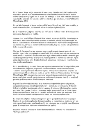 En el sistema Yoga, turiya, un estado de trance muy elevado, está relacionado con la
conciencia búdica, de la misma manera que lo es sushupti con la conciencia mental,
svapna con el astral y jagrat con el físico. Sin embargo se usan estos términos con otros
significados también, por ser éstos relativos más bien que absolutos, (véase "El Cuerpo
Mental", pág. 141.)

En las Seis Etapas de la Mente, dadas en El Cuerpo Mental, pág. 141 la de niruddha, o
sea la Auto-controlada, corresponde a la actividad en el plano búdico.

En el cuerpo físico, el prana amarillo que entra por el chakra o centro de fuerza cardíaca
representa el principio de buddhi.

Aunque en el nivel búdico el hombre tiene todavía un cuerpo definido, sin embargo su
conciencia parece estar igualmente presente en un vasto número de otros cuerpos. La
tela de vida construida de materia búdica se extiende hasta incluir estas otras personas,
de manera que, en vez de numerosas telitas separadas, hay una enorme tela que abarca a
todos en una vida común.

Muchos de éstos pueden, por supuesto, estar completamente inconscientes de este
cambio, y para ellos su propia partecita definida de la tela les parecerá aun tan separada
como antes — o sería así si conocieran ellos algo sobre la tela de la vida. De modo que,
desde este punto de vista y en este nivel parece que toda la humanidad estuviera ligada
entre sí por medio de hilos dorados formando una unidad compleja, no ya un hombre,
sino hombre en abstracto.

En el plano búdico, y en cierta forma por supuesto completamente incomprensible para
el cerebro físico, el pasado, el presente y el futuro existen todos simultáneamente.
Tampoco en este plano está el hombre sujeto a limitaciones del espacio, tal como las
conocemos en el físico. Por esta razón, al leer los Archivos Akásicos (véase "El Cuerpo
Mental", pág. 227) no se precisa más pasar una serie de acontecimientos en revista
como en el plano mental, puesto que como ya hemos dicho antes, para él, el pasado el
presente y el futuro están simultáneamente presentes.

El pleno desarrollo de conciencia en el plano búdico permite la precisión perfecta,
aunque naturalmente, no se le permite llevar —en realidad no sería capaz de hacerlo—
todo el resultado a la conciencia inferior. A pesar de esto es evidente que hay mucha
previsión clara cuando él quiere ejercer este poder; y aun cuando no lo ejerce, pasan
frecuentes destellos de presciencia a su vida ordinaria, de suerte que a menudo tiene
intuición instantánea de como saldrán las cosas, aun antes de emprenderlas.

La extensión del plano búdico es tan grande que lo que podemos llamar los cuerpos
búdicos de los distintos planetas de nuestra cadena se encuentran de modo que hay un
solo cuerpo búdico para toda la cadena. Es por esta razón que es posible para el hombre
pasar de uno de estos planetas a otro en el cuerpo búdico.

Podemos observar aquí que un átomo de materia búdica contiene 493 o sea 117.649
"burbujas en koilon".




                                                                                       182
 