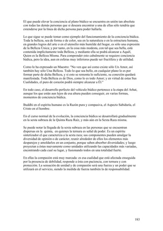El que puede elevar la conciencia al plano búdico se encuentra en unión tan absoluta
con todas las demás personas que si deseara encontrar a una de ellas sólo tendría que
extenderse por la línea de dicha persona para poder hallarla.

Lo que sigue se puede tomar como ejemplo del funcionamiento de la conciencia búdica.
Toda la belleza, sea de forma o de color, sea en la naturaleza o en la estructura humana,
en grandes logros del arte o en el utensilio más humilde del hogar, es sólo una expresión
de la Belleza Única; y por tanto, en la cosa más modesta, con tal que sea bella, está
contenida implícitamente toda Belleza, y mediante ella se podrá alcanzar a Aquél,
Quien es la Belleza Misma. Para comprender esto cabalmente se requiere conciencia
búdica, pero la idea, aun en esferas muy inferiores puede ser fructífera y de utilidad.

Como lo ha expresado un Maestro: "No ven que así como existe sólo Un Amor, así
también hay sólo Una Belleza. Todo lo que sea bello, en cualquier plano lo es por
formar parte de dicha Belleza, y si esto se remonta lo suficiente, su conexión quedará
manifestada. Toda Belleza es de Dios, como lo es todo Amor; y en virtud de estas Sus
Cualidades, el puro de corazón podrá siempre alcanzar a Él."

En todo caso, el desarrollo perfecto del vehículo búdico pertenece a la etapa del Arhat,
aunque los que están aun lejos de esa altura pueden conseguir, en varias formas,
momentos de conciencia búdica.

Buddhi en el espíritu humano es la Razón pura y compasiva, el Aspecto Sabiduría, el
Cristo en el hombre.

En el curso normal de la evolución, la conciencia búdica se desarrollará gradualmente
en la sexta subraza de la Quinta Raza Raíz, y más aún en la Sexta Raza misma.

Se puede notar la llegada de la sexta subraza en las personas que se encuentran
dispersas en la quinta, en quienes la ternura es señal de poder. Es un espíritu
sintetizador el que caracteriza a la sexta raza; sus componentes pueden amalgar la
diversidad de opinión o de carácter, reunir alrededor de ellos los elementos más
desparejos y amoldarlos en un conjunto, porque saben absorber diversidades; y luego
proyectan a éstas nuevamente como unidades utilizando las capacidades más variadas,
encontrando cada cual su lugar, y fusionando todos en una totalidad fuerte.

En ellas la compasión está muy marcada: es esa cualidad que está afectada enseguida
por la presencia de debilidad, responde a ésta con paciencia, con ternura y con
protección. La sensación de unidad y de compasión será una fuerza y un poder que se
utilizará en el servicio, siendo la medida de fuerza también la de responsabilidad.




                                                                                        183
 