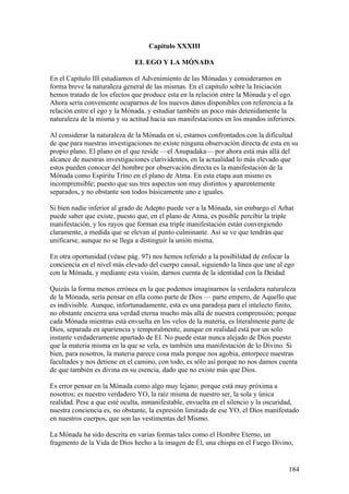 Capítulo XXXIII

                              EL EGO Y LA MÓNADA

En el Capítulo III estudiamos el Advenimiento de las Mónadas y consideramos en
forma breve la naturaleza general de las mismas. En el capítulo sobre la Iniciación
hemos tratado de los efectos que produce esta en la relación entre la Mónada y el ego.
Ahora sería conveniente ocuparnos de los nuevos datos disponibles con referencia a la
relación entre el ego y la Mónada, y estudiar también un poco más detenidamente la
naturaleza de la misma y su actitud hacia sus manifestaciones en los mundos inferiores.

Al considerar la naturaleza de la Mónada en sí, estamos confrontados con la dificultad
de que para nuestras investigaciones no existe ninguna observación directa de esta en su
propio plano. El plano en el que reside —el Anupadaka— por ahora está más allá del
alcance de nuestras investigaciones clarividentes, en la actualidad lo más elevado que
estos pueden conocer del hombre por observación directa es la manifestación de la
Mónada como Espíritu Trino en el plano de Atma. En esta etapa aun mismo es
incomprensible; puesto que sus tres aspectos son muy distintos y aparentemente
separados, y no obstante son todos básicamente uno e iguales.

Si bien nadie inferior al grado de Adepto puede ver a la Mónada, sin embargo el Arhat
puede saber que existe, puesto que, en el plano de Atma, es posible percibir la triple
manifestación, y los rayos que forman esa triple manifestación están convergiendo
claramente, a medida que se elevan al punto culminante. Así se ve que tendrán que
unificarse, aunque no se llega a distinguir la unión misma.

En otra oportunidad (véase pág. 97) nos hemos referido a la posibilidad de enfocar la
conciencia en el nivel más elevado del cuerpo causal, siguiendo la línea que une al ego
con la Mónada, y mediante esta visión, darnos cuenta de la identidad con la Deidad.

Quizás la forma menos errónea en la que podemos imaginarnos la verdadera naturaleza
de la Mónada, sería pensar en ella como parte de Dios — parte empero, de Aquello que
es indivisible. Aunque, infortunadamente, esta es una paradoja para el intelecto finito,
no obstante encierra una verdad eterna mucho más allá de nuestra comprensión; porque
cada Mónada mientras está envuelta en los velos de la materia, es literalmente parte de
Dios, separada en apariencia y temporalmente, aunque en realidad está por un solo
instante verdaderamente apartado de El. No puede estar nunca alejado de Dios puesto
que la materia misma en la que se vela, es también una manifestación de lo Divino. Si
bien, para nosotros, la materia parece cosa mala porque nos agobia, entorpece nuestras
facultades y nos detiene en el camino, con todo, es sólo así porque no nos damos cuenta
de que también es divina en su esencia, dado que no existe más que Dios.

Es error pensar en la Mónada como algo muy lejano; porque está muy próxima a
nosotros; es nuestro verdadero YO, la raíz misma de nuestro ser, la sola y única
realidad. Pese a que esté oculta, inmanifestable, envuelta en el silencio y la oscuridad,
nuestra conciencia es, no obstante, la expresión limitada de ese YO, el Dios manifestado
en nuestros cuerpos, que son las vestimentas del Mismo.

La Mónada ha sido descrita en varias formas tales como el Hombre Eterno, un
fragmento de la Vida de Dios hecho a la imagen de Él, una chispa en el Fuego Divino,


                                                                                     184
 