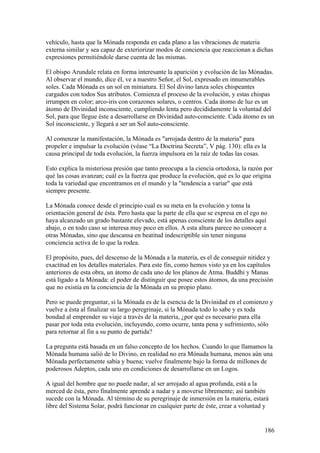 vehículo, hasta que la Mónada responda en cada plano a las vibraciones de materia
externa similar y sea capaz de exteriorizar modos de conciencia que reaccionan a dichas
expresiones permitiéndole darse cuenta de las mismas.

El obispo Arundale relata en forma interesante la aparición y evolución de las Mónadas.
Al observar el mundo, dice él, ve a nuestro Señor, el Sol, expresado en innumerables
soles. Cada Mónada es un sol en miniatura. El Sol divino lanza soles chispeantes
cargados con todos Sus atributos. Comienza el proceso de la evolución, y estas chispas
irrumpen en color; arco-iris con corazones solares, o centros. Cada átomo de luz es un
átomo de Divinidad inconsciente, cumpliendo lenta pero decididamente la voluntad del
Sol, para que llegue éste a desarrollarse en Divinidad auto-consciente. Cada átomo es un
Sol inconsciente, y llegará a ser un Sol auto-consciente.

Al comenzar la manifestación, la Mónada es "arrojada dentro de la materia" para
propeler e impulsar la evolución (véase “La Doctrina Secreta”, V pág. 130): ella es la
causa principal de toda evolución, la fuerza impulsora en la raíz de todas las cosas.

Esto explica la misteriosa presión que tanto preocupa a la ciencia ortodoxa, la razón por
qué las cosas avanzan; cuál es la fuerza que produce la evolución, qué es lo que origina
toda la variedad que encontramos en el mundo y la "tendencia a variar" que está
siempre presente.

La Mónada conoce desde el principio cual es su meta en la evolución y toma la
orientación general de ésta. Pero hasta que la parte de ella que se expresa en el ego no
haya alcanzado un grado bastante elevado, está apenas consciente de los detalles aquí
abajo, o en todo caso se interesa muy poco en ellos. A esta altura parece no conocer a
otras Mónadas, sino que descansa en beatitud indescriptible sin tener ninguna
conciencia activa de lo que la rodea.

El propósito, pues, del descenso de la Mónada a la materia, es el de conseguir nitidez y
exactitud en los detalles materiales. Para este fin, como hemos visto ya en los capítulos
anteriores de esta obra, un átomo de cada uno de los planos de Atma. Buddhi y Manas
está ligado a la Mónada: el poder de distinguir que posee estos átomos, da una precisión
que no existía en la conciencia de la Mónada en su propio plano.

Pero se puede preguntar, si la Mónada es de la esencia de la Divinidad en el comienzo y
vuelve a ésta al finalizar su largo peregrinaje, si la Mónada todo lo sabe y es toda
bondad al emprender su viaje a través de la materia, ¿por qué es necesario para ella
pasar por toda esta evolución, incluyendo, como ocurre, tanta pena y sufrimiento, sólo
para retornar al fin a su punto de partida?

La pregunta está basada en un falso concepto de los hechos. Cuando lo que llamamos la
Mónada humana salió de lo Divino, en realidad no era Mónada humana, menos aún una
Mónada perfectamente sabia y buena; vuelve finalmente bajo la forma de millones de
poderosos Adeptos, cada uno en condiciones de desarrollarse en un Logos.

A igual del hombre que no puede nadar, al ser arrojado al agua profunda, está a la
merced de ésta, pero finalmente aprende a nadar y a moverse libremente; así también
sucede con la Mónada. Al término de su peregrinaje de inmersión en la materia, estará
libre del Sistema Solar, podrá funcionar en cualquier parte de éste, crear a voluntad y


                                                                                      186
 