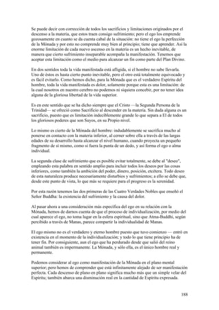 Se puede decir con corrección de todos los sacrificios y limitaciones originados por el
descenso a la materia, que estos traen consigo sufrimiento; pero el ego los emprende
gozosamente en cuanto se da cuenta cabal de la situación: no tiene el ego la perfección
de la Mónada y por esto no comprende muy bien al principio; tiene que aprender. Así la
enorme limitación de cada nuevo ascenso en la materia es un hecho inevitable, de
manera que cierto sufrimiento inseparable acompaña la manifestación. Tenemos que
aceptar esta limitación como el medio para alcanzar un fin como parte del Plan Divino.

En dos sentidos toda la vida manifestada está afligida, si el hombre no sabe llevarla.
Uno de éstos es hasta cierto punto inevitable, pero el otro está totalmente equivocado y
es fácil evitarlo. Como hemos dicho, para la Mónada que es el verdadero Espíritu del
hombre, toda la vida manifestada es dolor, solamente porque esta es una limitación: de
la cual nosotros en nuestro cerebro no podemos ni siquiera concebir, por no tener idea
alguna de la gloriosa libertad de la vida superior.

Es en este sentido que se ha dicho siempre que el Cristo —la Segunda Persona de la
Trinidad— se ofreció como Sacrificio al descender en la materia. Sin duda alguna es un
sacrificio, puesto que es limitación indeciblemente grande lo que separa a El de todos
los gloriosos poderes que son Suyos, en su Propio nivel.

Lo mismo es cierto de la Mónada del hombre: indudablemente se sacrifica mucho al
ponerse en contacto con la materia inferior, al cerner sobre ella a través de las largas
edades de su desarrollo hasta alcanzar el nivel humano, cuando proyecta un pequeño
fragmento de sí mismo, como si fuera la punta de un dedo, y así forma el ego o alma
individual.

La segunda clase de sufrimiento que es posible evitar totalmente, se debe al "deseo",
empleando esta palabra en sentido amplio para incluir todos los deseos por las cosas
inferiores, como también la ambición del poder, dinero, posición, etcétera. Todo deseo
de esta naturaleza produce necesariamente disturbios y sufrimientos; a ello se debe que,
desde este punto de vista, lo que más se requiere para el progreso es la serenidad.

Por esta razón tenemos las dos primeras de las Cuatro Verdades Nobles que enseñó el
Señor Buddha: la existencia del sufrimiento y la causa del dolor.

Al pasar ahora a una consideración más específica del ego en su relación con la
Mónada, hemos de darnos cuenta de que el proceso de individualización, por medio del
cual aparece el ego, no toma lugar en la esfera espiritual, sino que Atma-Buddhi, según
percibido a través de Manas, parece compartir la individualidad de Manas.

El ego mismo no es el verdadero y eterno hombre puesto que tuvo comienzo — entró en
existencia en el momento de la individualización; y todo lo que tiene principio ha de
tener fin. Por consiguiente, aun el ego que ha perdurado desde que salió del reino
animal también es impermanente. La Mónada, y sólo ella, es el único hombre real y
permanente.

Podemos considerar al ego como manifestación de la Mónada en el plano mental
superior; pero hemos de comprender que está infinitamente alejado de ser manifestación
perfecta. Cada descenso de plano en plano significa mucho más que un simple velar del
Espíritu; también abarca una disminución real en la cantidad de Espíritu expresada.


                                                                                           188
 