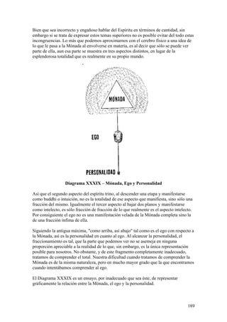 Bien que sea incorrecto y engañoso hablar del Espíritu en términos de cantidad, sin
embargo si se trata de expresar estos temas superiores no es posible evitar del todo estas
incongruencias. Lo más que podemos aproximarnos con el cerebro físico a una idea de
lo que le pasa a la Mónada al envolverse en materia, es al decir que sólo se puede ver
parte de ella, aun esa parte se muestra en tres aspectos distintos, en lugar de la
esplendorosa totalidad que es realmente en su propio mundo.




                  Diagrama XXXIX – Mónada, Ego y Personalidad

Así que el segundo aspecto del espíritu trino, al descender una etapa y manifestarse
como buddhi o intuición, no es la totalidad de ese aspecto que manifiesta, sino sólo una
fracción del mismo. Igualmente el tercer aspecto al bajar dos planos y manifestarse
como intelecto, es sólo fracción de fracción de lo que realmente es el aspecto intelecto.
Por consiguiente el ego no es una manifestación velada de la Mónada completa sino la
de una fracción ínfima de ella.

Siguiendo la antigua máxima, "como arriba, así abajo" tal como es el ego con respecto a
la Mónada, así es la personalidad en cuanto al ego. Al alcanzar la personalidad, el
fraccionamiento es tal, que la parte que podemos ver no se asemeja en ninguna
proporción apreciable a la realidad de lo que, sin embargo, es la única representación
posible para nosotros. No obstante, y de este fragmento completamente inadecuado,
tratamos de comprender el total. Nuestra dificultad cuando tratamos de comprender la
Mónada es de la misma naturaleza, pero en mucho mayor grado que la que encontramos
cuando intentábamos comprender al ego.

El Diagrama XXXIX es un ensayo, por inadecuado que sea éste, de representar
gráficamente la relación entre la Mónada, el ego y la personalidad.



                                                                                      189
 