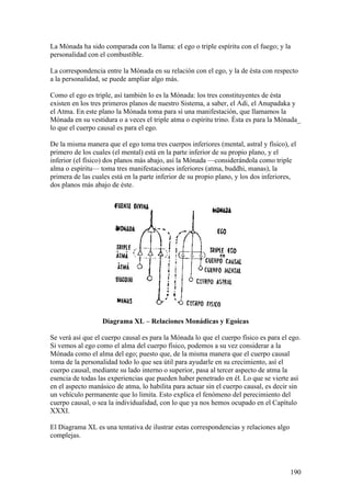 La Mónada ha sido comparada con la llama: el ego o triple espíritu con el fuego; y la
personalidad con el combustible.

La correspondencia entre la Mónada en su relación con el ego, y la de ésta con respecto
a la personalidad, se puede ampliar algo más.

Como el ego es triple, así también lo es la Mónada: los tres constituyentes de ésta
existen en los tres primeros planos de nuestro Sistema, a saber, el Adi, el Anupadaka y
el Atma. En este plano la Mónada toma para sí una manifestación, que llamamos la
Mónada en su vestidura o a veces el triple atma o espíritu trino. Ésta es para la Mónada_
lo que el cuerpo causal es para el ego.

De la misma manera que el ego toma tres cuerpos inferiores (mental, astral y físico), el
primero de los cuales (el mental) está en la parte inferior de su propio plano, y el
inferior (el físico) dos planos más abajo, así la Mónada —considerándola como triple
alma o espíritu— toma tres manifestaciones inferiores (atma, buddhi, manas), la
primera de las cuales está en la parte inferior de su propio plano, y los dos inferiores,
dos planos más abajo de éste.




                  Diagrama XL – Relaciones Monádicas y Egoicas

Se verá así que el cuerpo causal es para la Mónada lo que el cuerpo físico es para el ego.
Si vemos al ego como el alma del cuerpo físico, podemos a su vez considerar a la
Mónada como el alma del ego; puesto que, de la misma manera que el cuerpo causal
toma de la personalidad todo lo que sea útil para ayudarle en su crecimiento, así el
cuerpo causal, mediante su lado interno o superior, pasa al tercer aspecto de atma la
esencia de todas las experiencias que pueden haber penetrado en él. Lo que se vierte así
en el aspecto manásico de atma, lo habilita para actuar sin el cuerpo causal, es decir sin
un vehículo permanente que lo limita. Esto explica el fenómeno del perecimiento del
cuerpo causal, o sea la individualidad, con lo que ya nos hemos ocupado en el Capítulo
XXXI.

El Diagrama XL es una tentativa de ilustrar estas correspondencias y relaciones algo
complejas.




                                                                                       190
 
